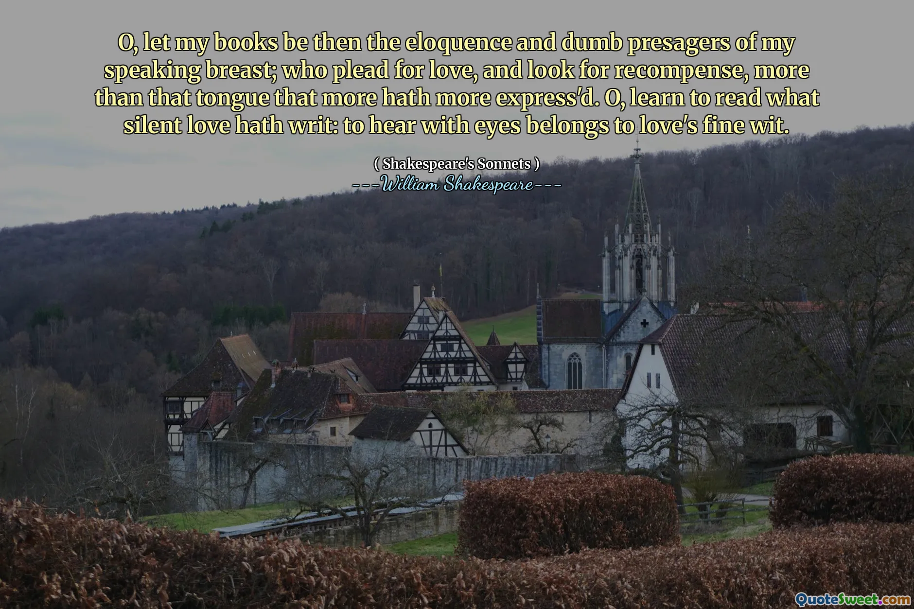 O, let my books be then the eloquence and dumb presagers of my speaking breast; who plead for love, and look for recompense, more than that tongue that more hath more express'd. O, learn to read what silent love hath writ: to hear with eyes belongs to love's fine wit.