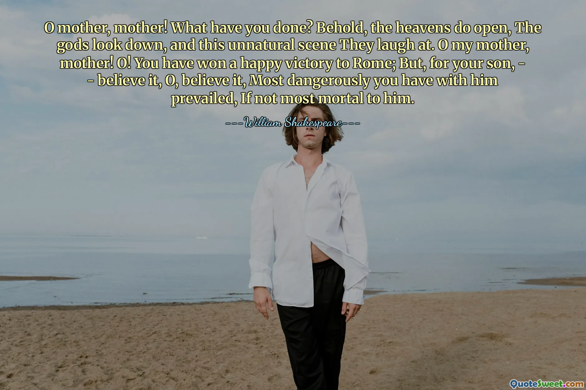 O mother, mother! What have you done? Behold, the heavens do open, The gods look down, and this unnatural scene They laugh at. O my mother, mother! O! You have won a happy victory to Rome; But, for your son, - - believe it, O, believe it, Most dangerously you have with him prevailed, If not most mortal to him.