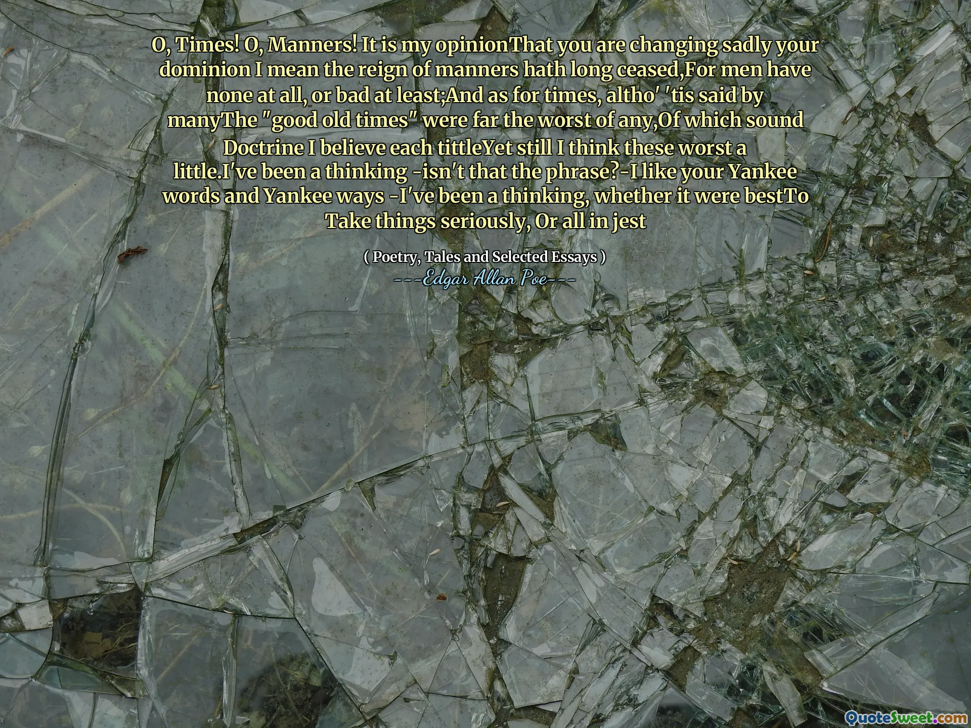 O, Times! O, Manners! It is my opinionThat you are changing sadly your dominion I mean the reign of manners hath long ceased,For men have none at all, or bad at least;And as for times, altho' 'tis said by manyThe "good old times" were far the worst of any,Of which sound Doctrine I believe each tittleYet still I think these worst a little.I've been a thinking -isn't that the phrase?-I like your Yankee words and Yankee ways -I've been a thinking, whether it were bestTo Take things seriously, Or all in jest