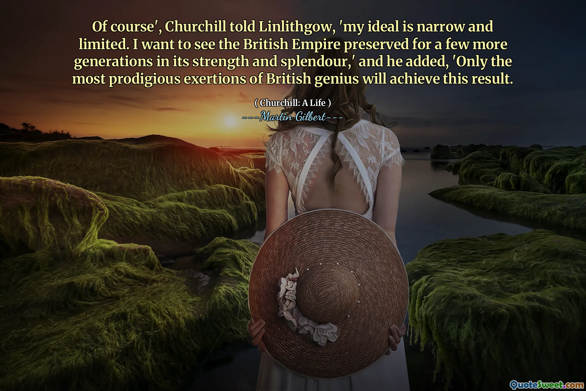 Of course', Churchill told Linlithgow, 'my ideal is narrow and limited. I want to see the British Empire preserved for a few more generations in its strength and splendour,' and he added, 'Only the most prodigious exertions of British genius will achieve this result.