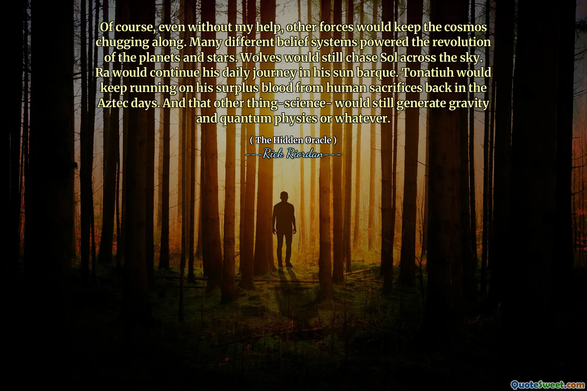 Of course, even without my help, other forces would keep the cosmos chugging along. Many different belief systems powered the revolution of the planets and stars. Wolves would still chase Sol across the sky. Ra would continue his daily journey in his sun barque. Tonatiuh would keep running on his surplus blood from human sacrifices back in the Aztec days. And that other thing-science- would still generate gravity and quantum physics or whatever.