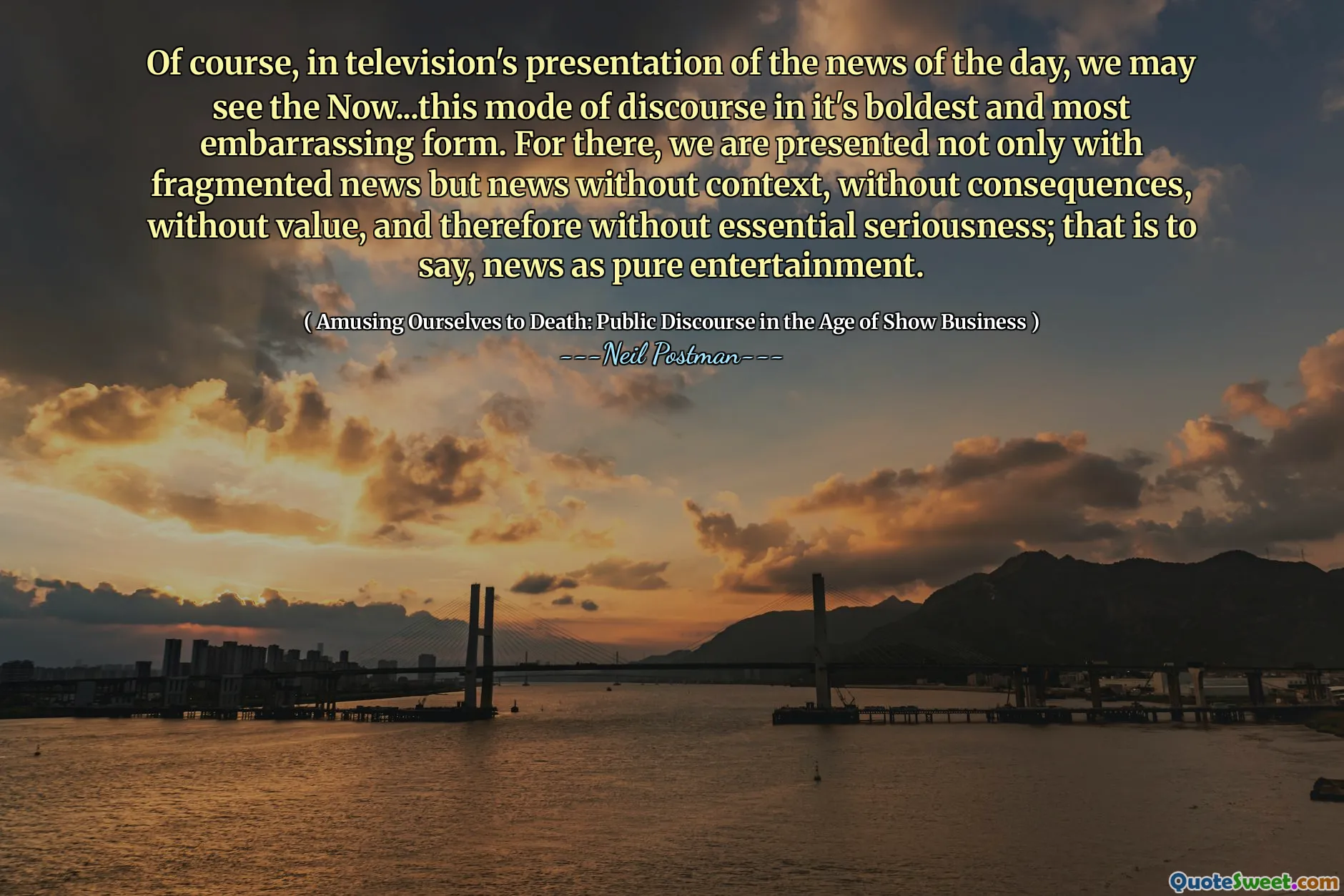 Naturligtvis, i TV: s presentation av The News of the Day, kan vi se det nu ... detta sätt att diskurs i sin djärvaste och mest pinsamma form. För där presenteras vi inte bara med fragmenterade nyheter utan nyheter utan sammanhang, utan konsekvenser, utan värde, och därför utan väsentlig allvar; Det vill säga nyheter som ren underhållning.