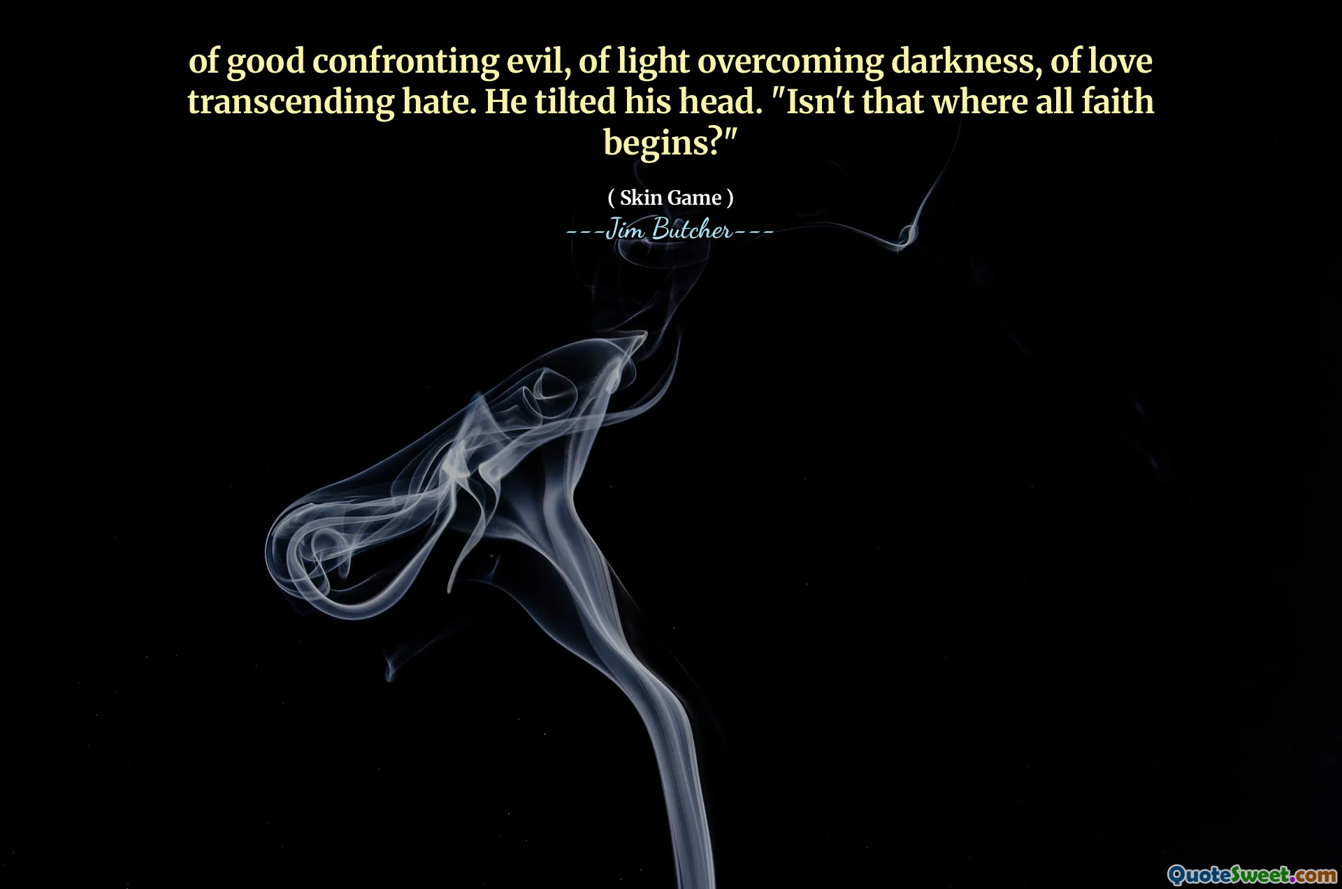 of good confronting evil, of light overcoming darkness, of love transcending hate. He tilted his head. "Isn't that where all faith begins?"