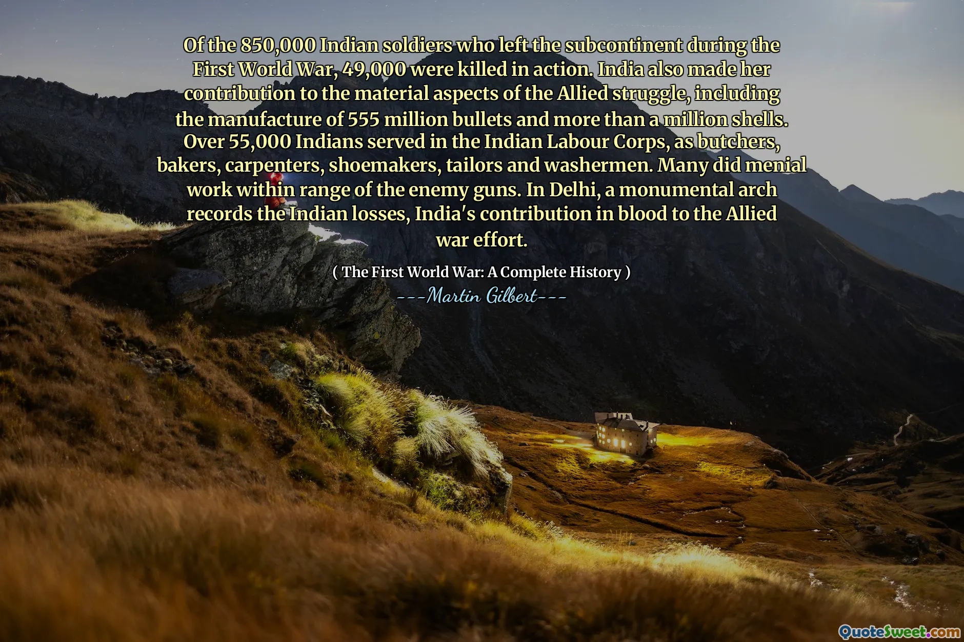 Of the 850,000 Indian soldiers who left the subcontinent during the First World War, 49,000 were killed in action. India also made her contribution to the material aspects of the Allied struggle, including the manufacture of 555 million bullets and more than a million shells. Over 55,000 Indians served in the Indian Labour Corps, as butchers, bakers, carpenters, shoemakers, tailors and washermen. Many did menial work within range of the enemy guns. In Delhi, a monumental arch records the Indian losses, India's contribution in blood to the Allied war effort.