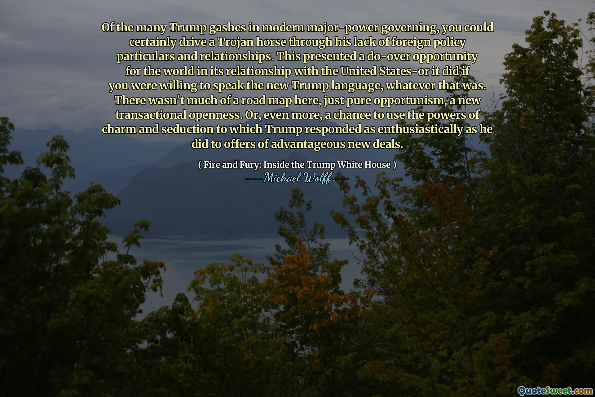 Of the many Trump gashes in modern major-power governing, you could certainly drive a Trojan horse through his lack of foreign policy particulars and relationships. This presented a do-over opportunity for the world in its relationship with the United States-or it did if you were willing to speak the new Trump language, whatever that was. There wasn't much of a road map here, just pure opportunism, a new transactional openness. Or, even more, a chance to use the powers of charm and seduction to which Trump responded as enthusiastically as he did to offers of advantageous new deals.