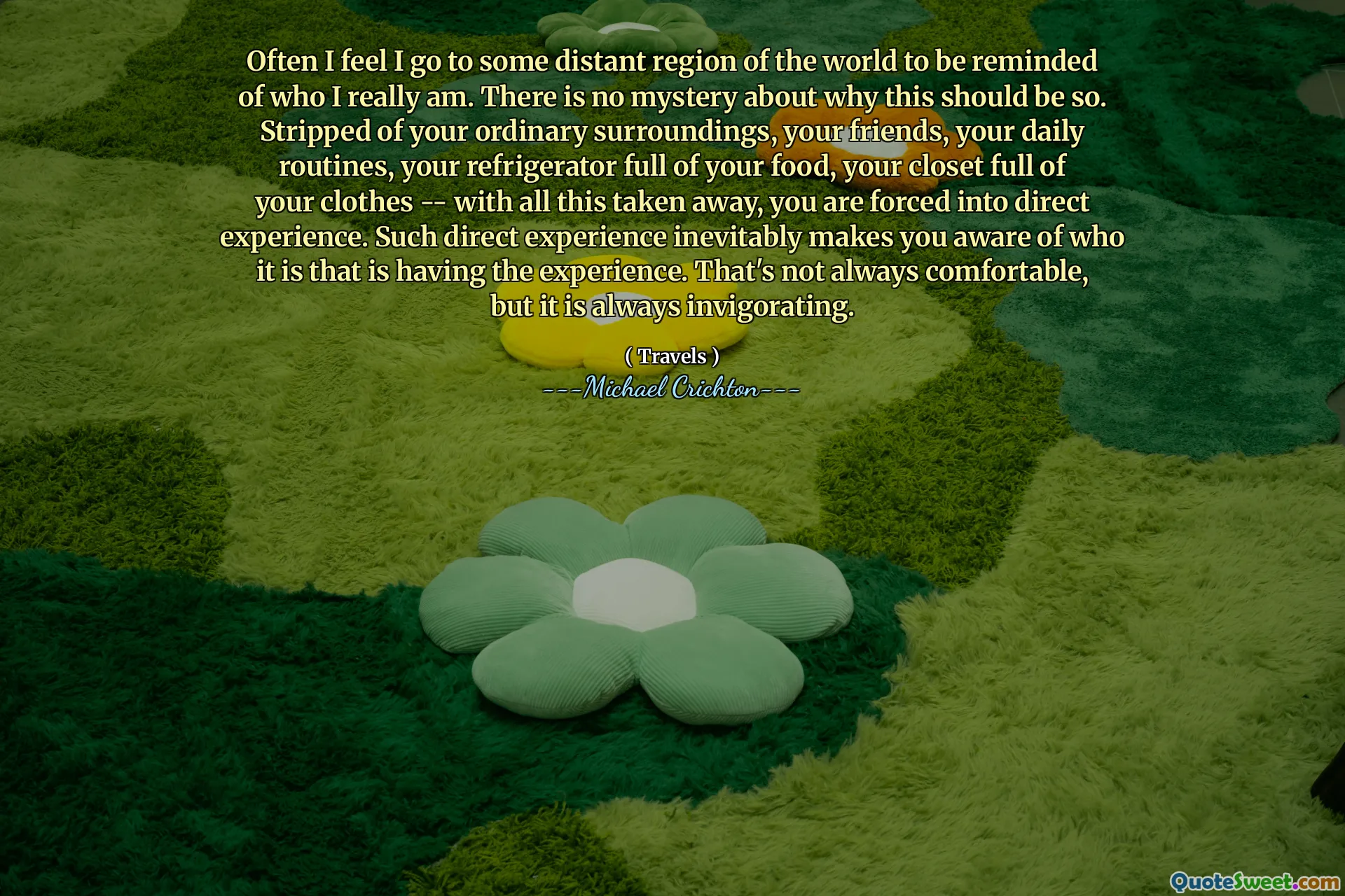 Often I feel I go to some distant region of the world to be reminded of who I really am. There is no mystery about why this should be so. Stripped of your ordinary surroundings, your friends, your daily routines, your refrigerator full of your food, your closet full of your clothes -- with all this taken away, you are forced into direct experience. Such direct experience inevitably makes you aware of who it is that is having the experience. That's not always comfortable, but it is always invigorating.