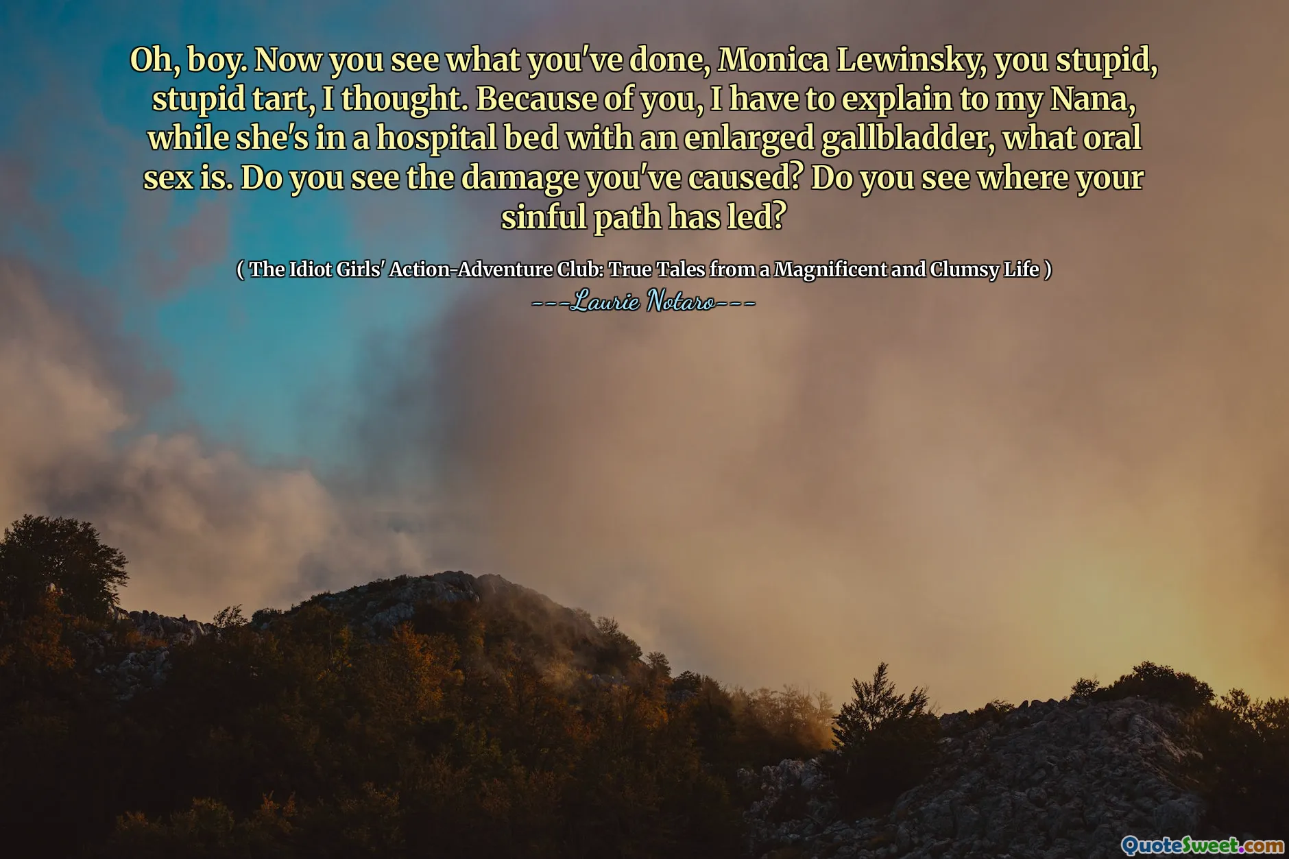 Oh, boy. Now you see what you've done, Monica Lewinsky, you stupid, stupid tart, I thought. Because of you, I have to explain to my Nana, while she's in a hospital bed with an enlarged gallbladder, what oral sex is. Do you see the damage you've caused? Do you see where your sinful path has led?