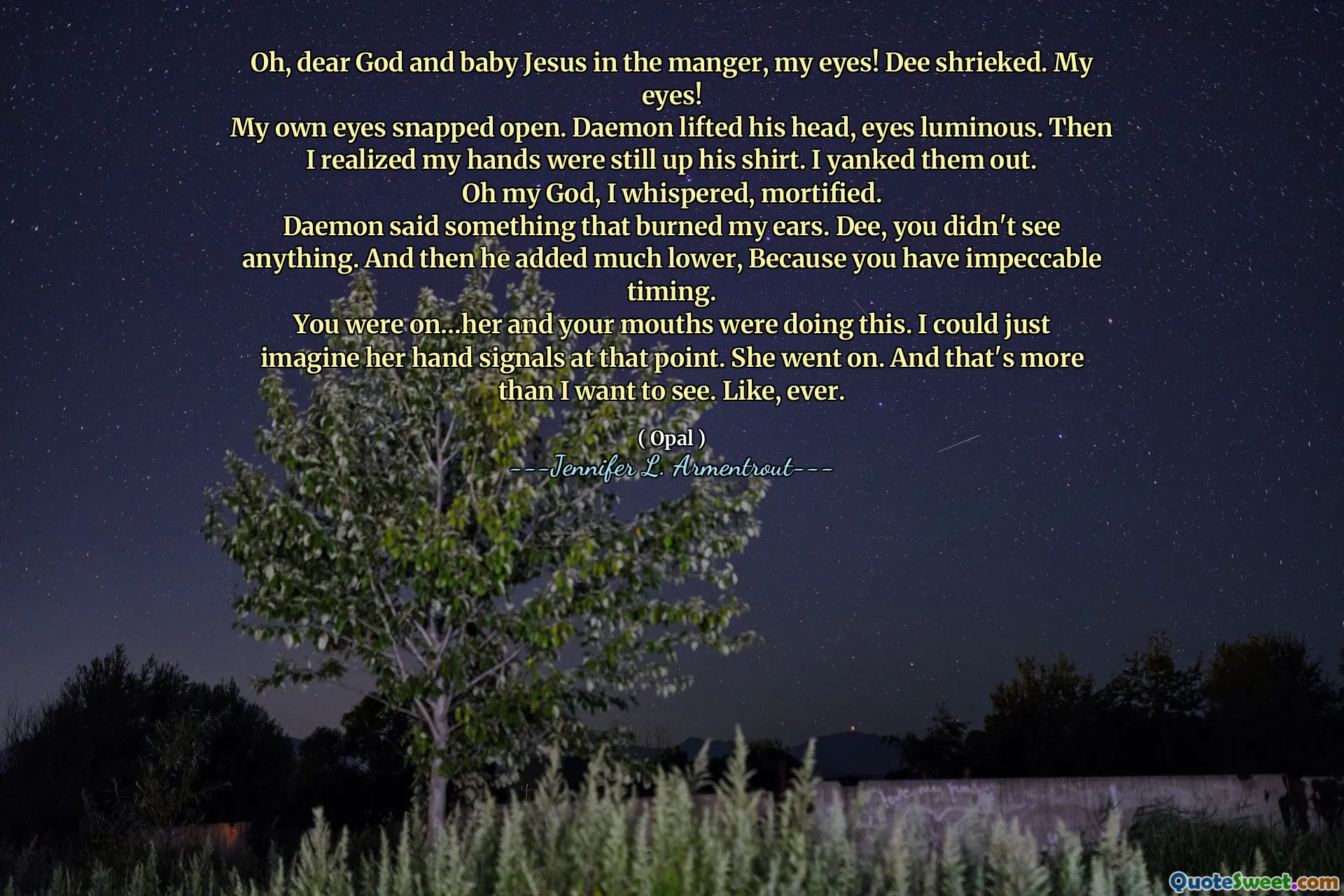 Oh, dear God and baby Jesus in the manger, my eyes! Dee shrieked. My eyes!
My own eyes snapped open. Daemon lifted his head, eyes luminous. Then I realized my hands were still up his shirt. I yanked them out.
Oh my God, I whispered, mortified.
Daemon said something that burned my ears. Dee, you didn't see anything. And then he added much lower, Because you have impeccable timing.
You were on…her and your mouths were doing this. I could just imagine her hand signals at that point. She went on. And that's more than I want to see. Like, ever.