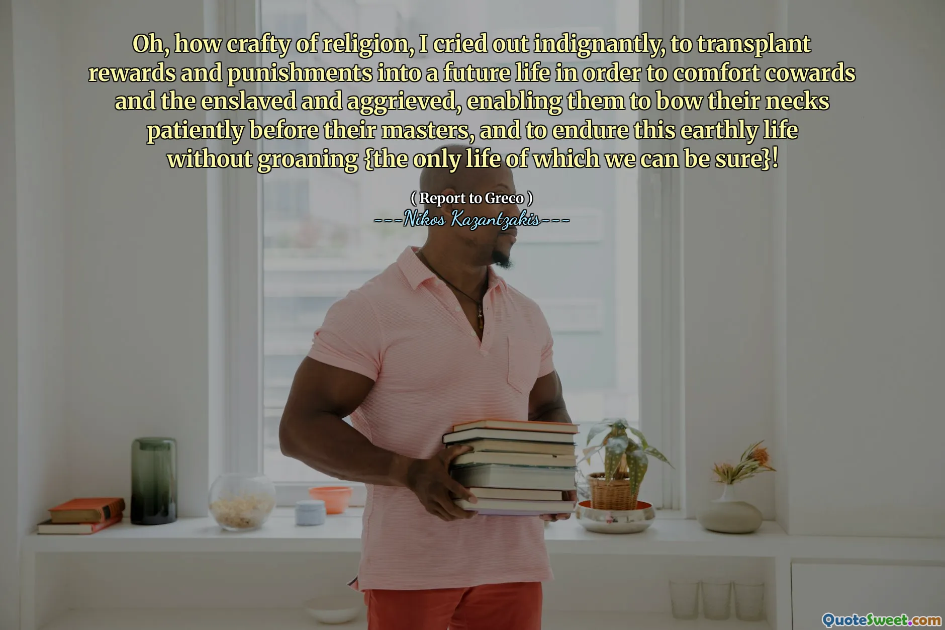 Oh, how crafty of religion, I cried out indignantly, to transplant rewards and punishments into a future life in order to comfort cowards and the enslaved and aggrieved, enabling them to bow their necks patiently before their masters, and to endure this earthly life without groaning {the only life of which we can be sure}!