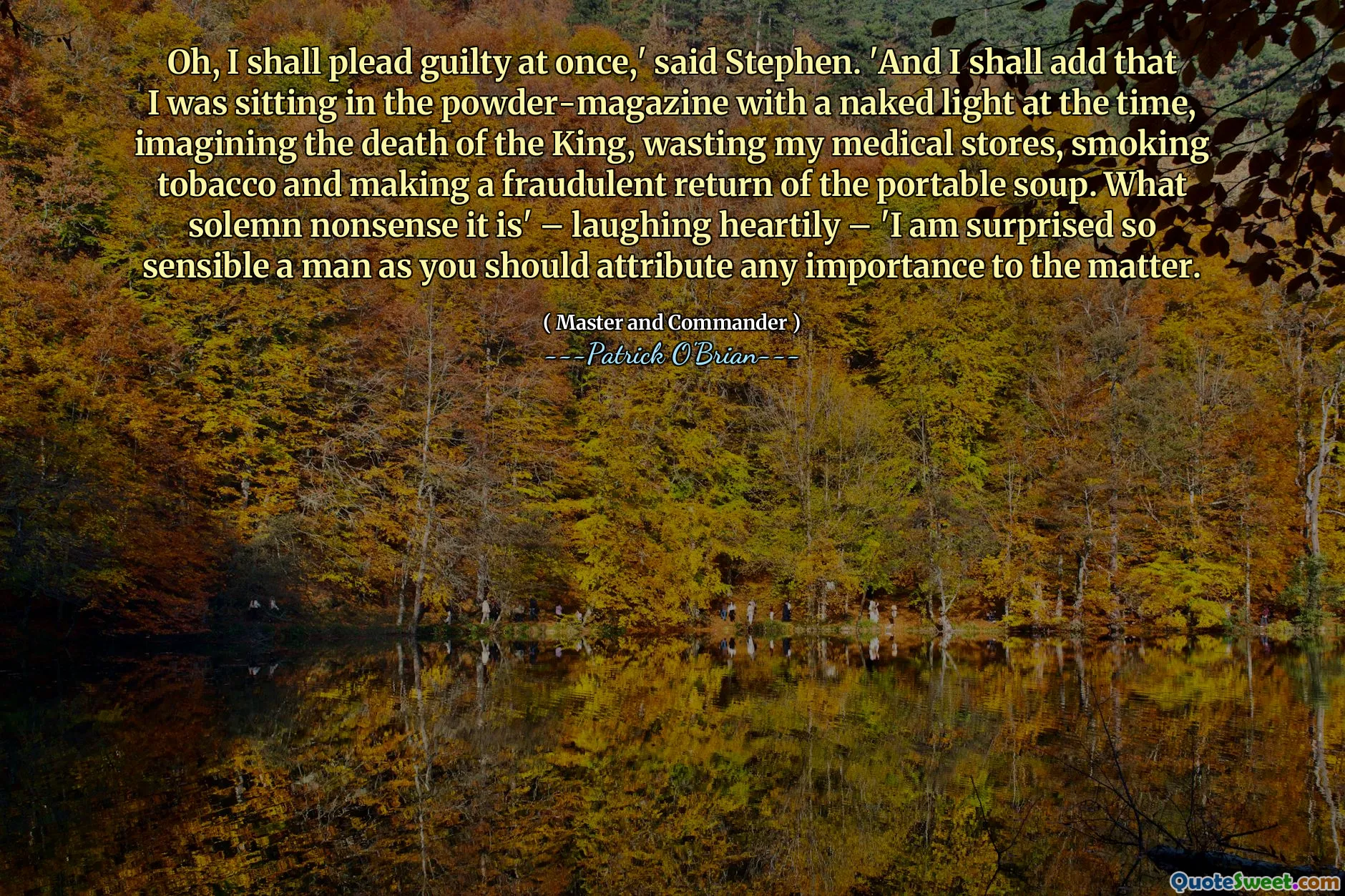 Oh, I shall plead guilty at once,' said Stephen. 'And I shall add that I was sitting in the powder-magazine with a naked light at the time, imagining the death of the King, wasting my medical stores, smoking tobacco and making a fraudulent return of the portable soup. What solemn nonsense it is' – laughing heartily – 'I am surprised so sensible a man as you should attribute any importance to the matter.