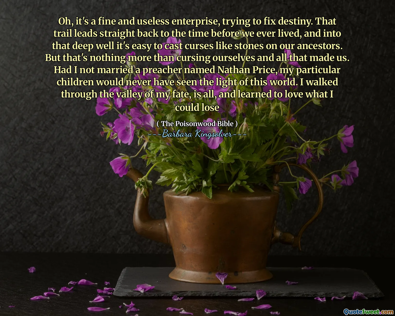 Oh, it's a fine and useless enterprise, trying to fix destiny. That trail leads straight back to the time before we ever lived, and into that deep well it's easy to cast curses like stones on our ancestors. But that's nothing more than cursing ourselves and all that made us. Had I not married a preacher named Nathan Price, my particular children would never have seen the light of this world. I walked through the valley of my fate, is all, and learned to love what I could lose