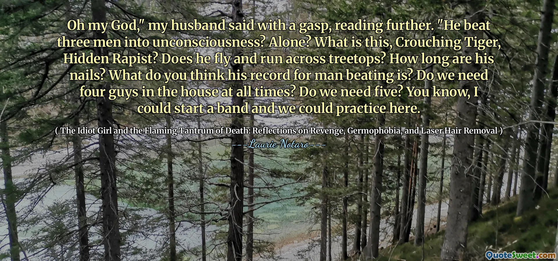 Oh my God," my husband said with a gasp, reading further. "He beat three men into unconsciousness? Alone? What is this, Crouching Tiger, Hidden Rapist? Does he fly and run across treetops? How long are his nails? What do you think his record for man beating is? Do we need four guys in the house at all times? Do we need five? You know, I could start a band and we could practice here.