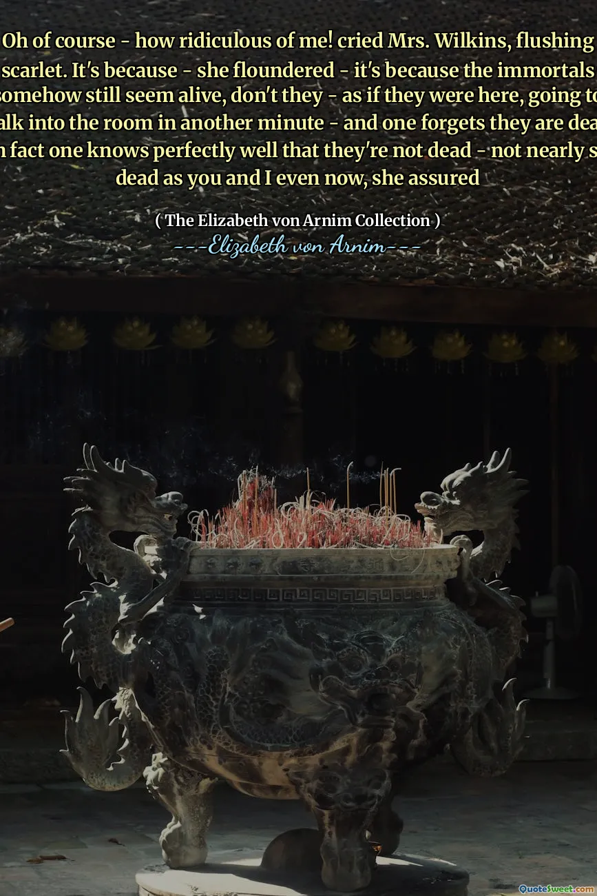 Oh of course - how ridiculous of me! cried Mrs. Wilkins, flushing scarlet. It's because - she floundered - it's because the immortals somehow still seem alive, don't they - as if they were here, going to walk into the room in another minute - and one forgets they are dead. In fact one knows perfectly well that they're not dead - not nearly so dead as you and I even now, she assured