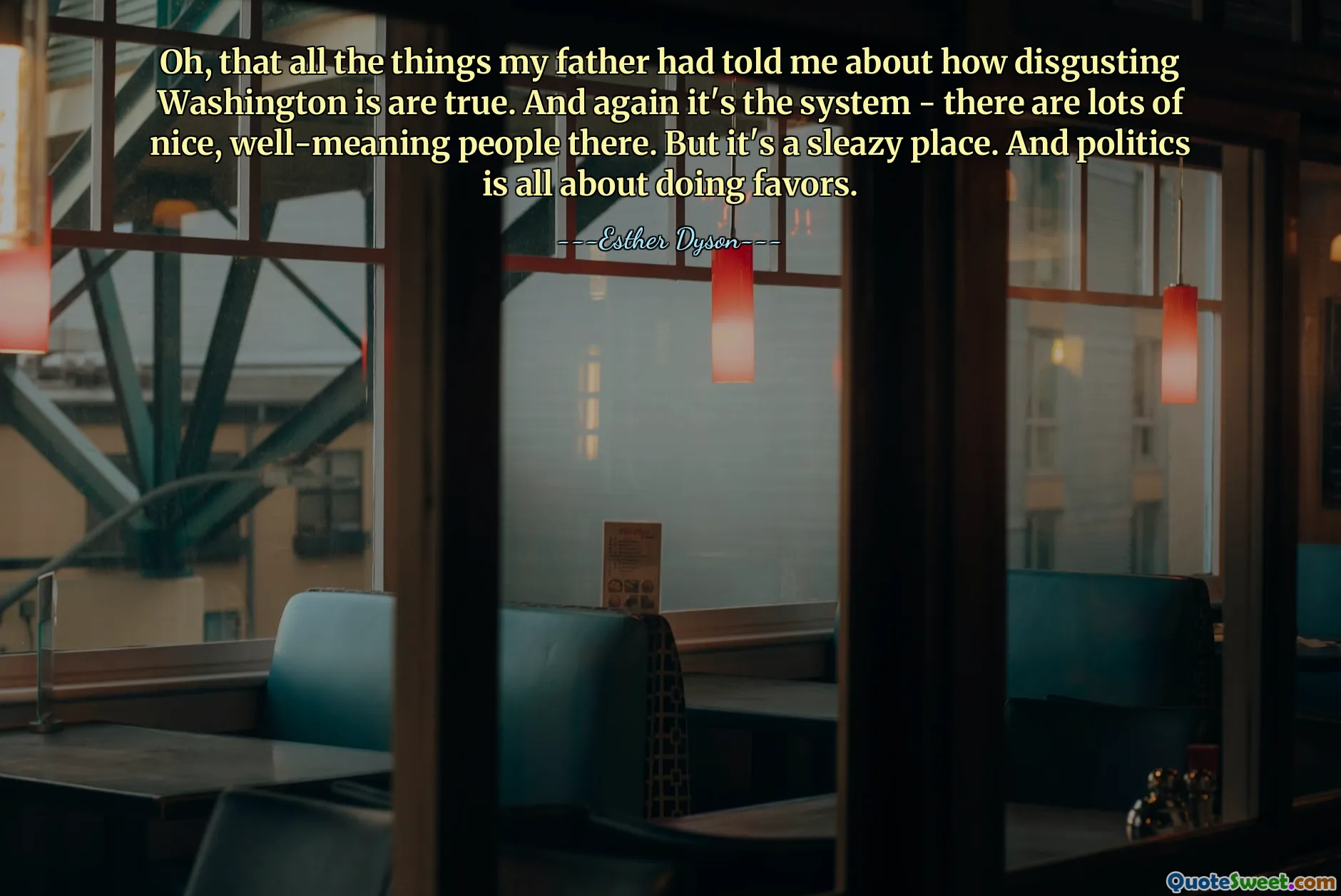 Oh, that all the things my father had told me about how disgusting Washington is are true. And again it's the system - there are lots of nice, well-meaning people there. But it's a sleazy place. And politics is all about doing favors.