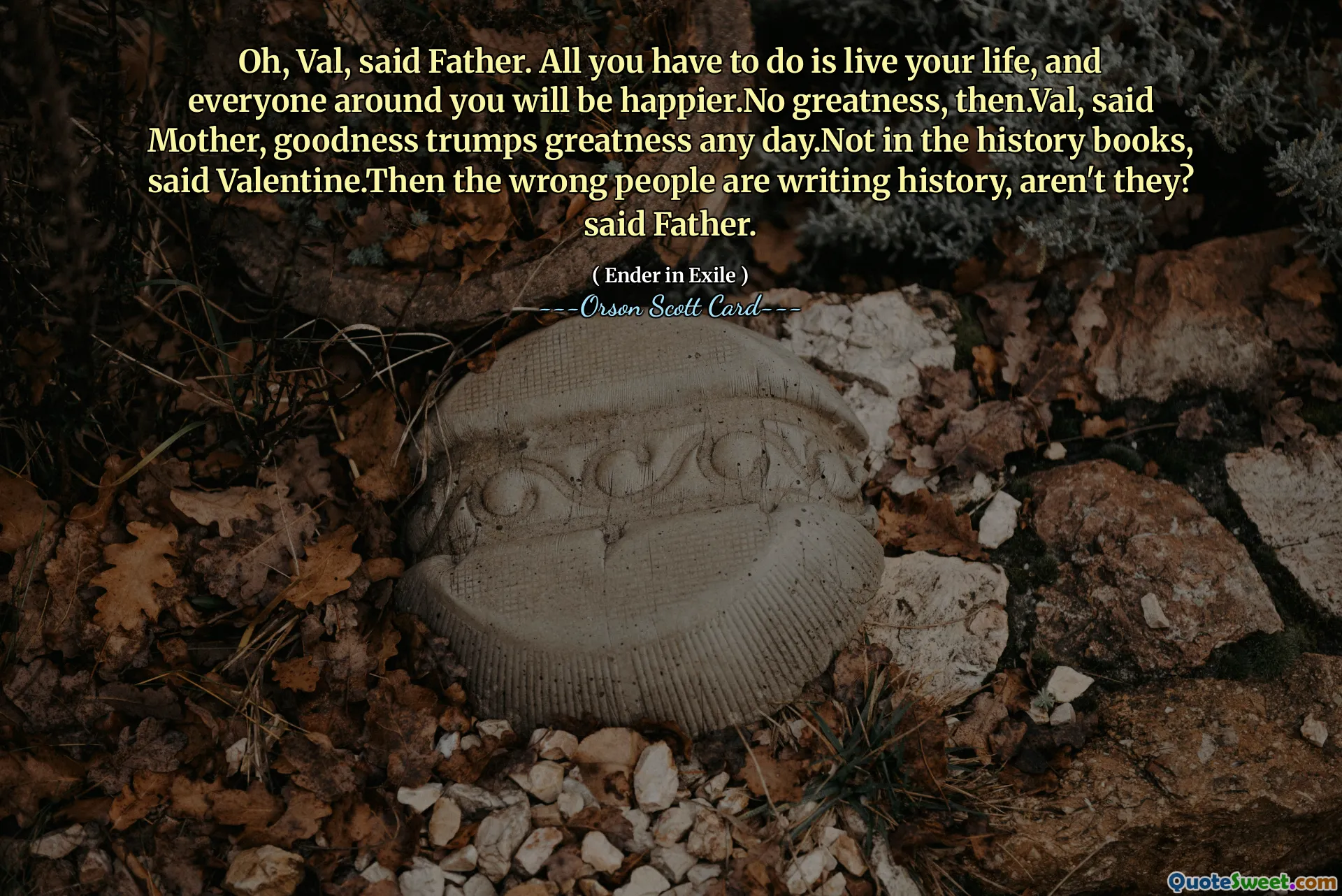ओह, वैल, पिता ने कहा। आपको बस अपना जीवन जीना है, और आपके आस-पास के सभी लोग खुश रहेंगे। फिर कोई महानता नहीं है। वैल, माँ ने कहा, अच्छाई किसी भी दिन महानता पर हावी हो जाती है। इतिहास की किताबों में नहीं, वेलेंटाइन ने कहा। फिर गलत लोग इतिहास लिख रहे हैं, है न? पिता ने कहा.
