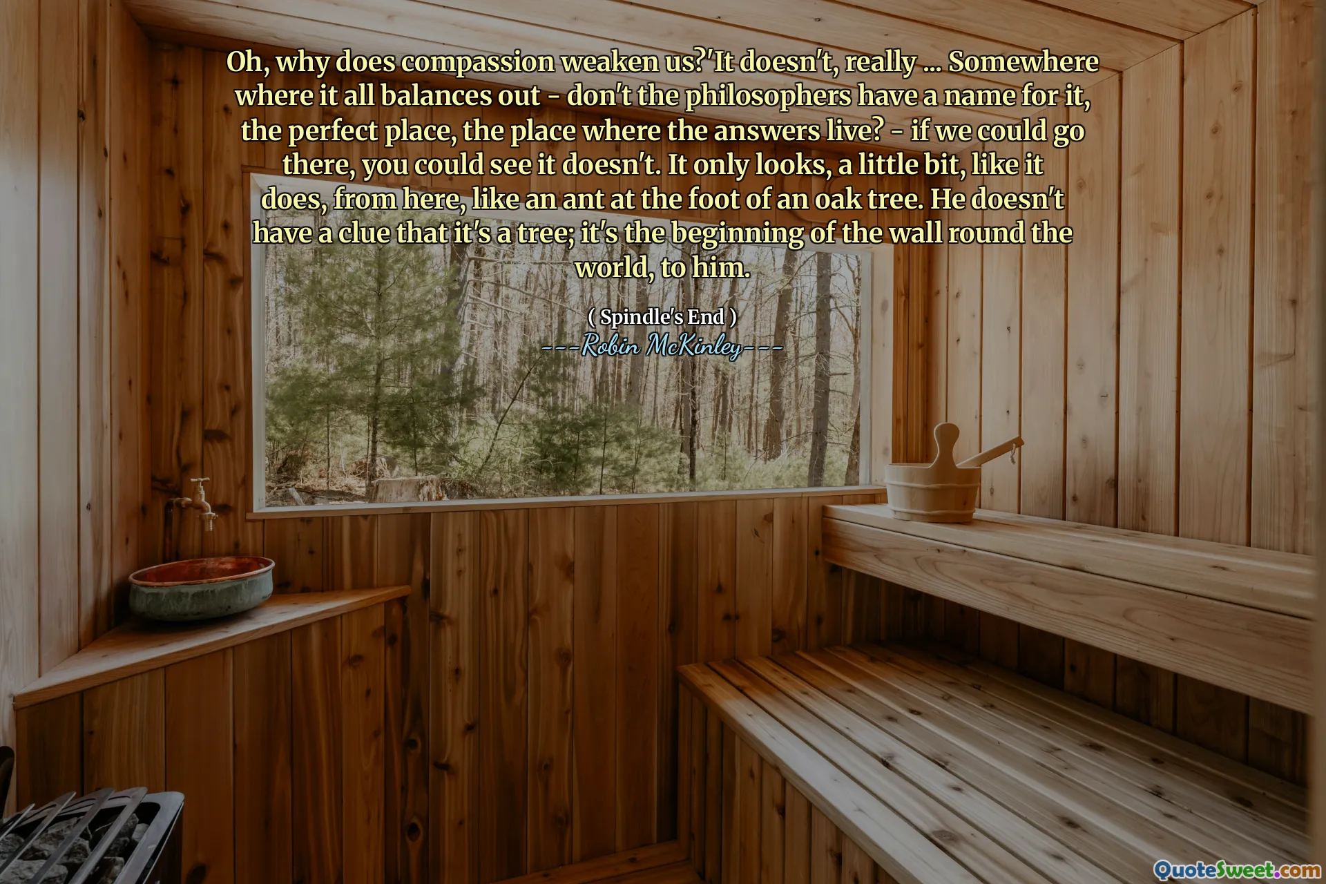 Oh, why does compassion weaken us?'It doesn't, really ... Somewhere where it all balances out - don't the philosophers have a name for it, the perfect place, the place where the answers live? - if we could go there, you could see it doesn't. It only looks, a little bit, like it does, from here, like an ant at the foot of an oak tree. He doesn't have a clue that it's a tree; it's the beginning of the wall round the world, to him.