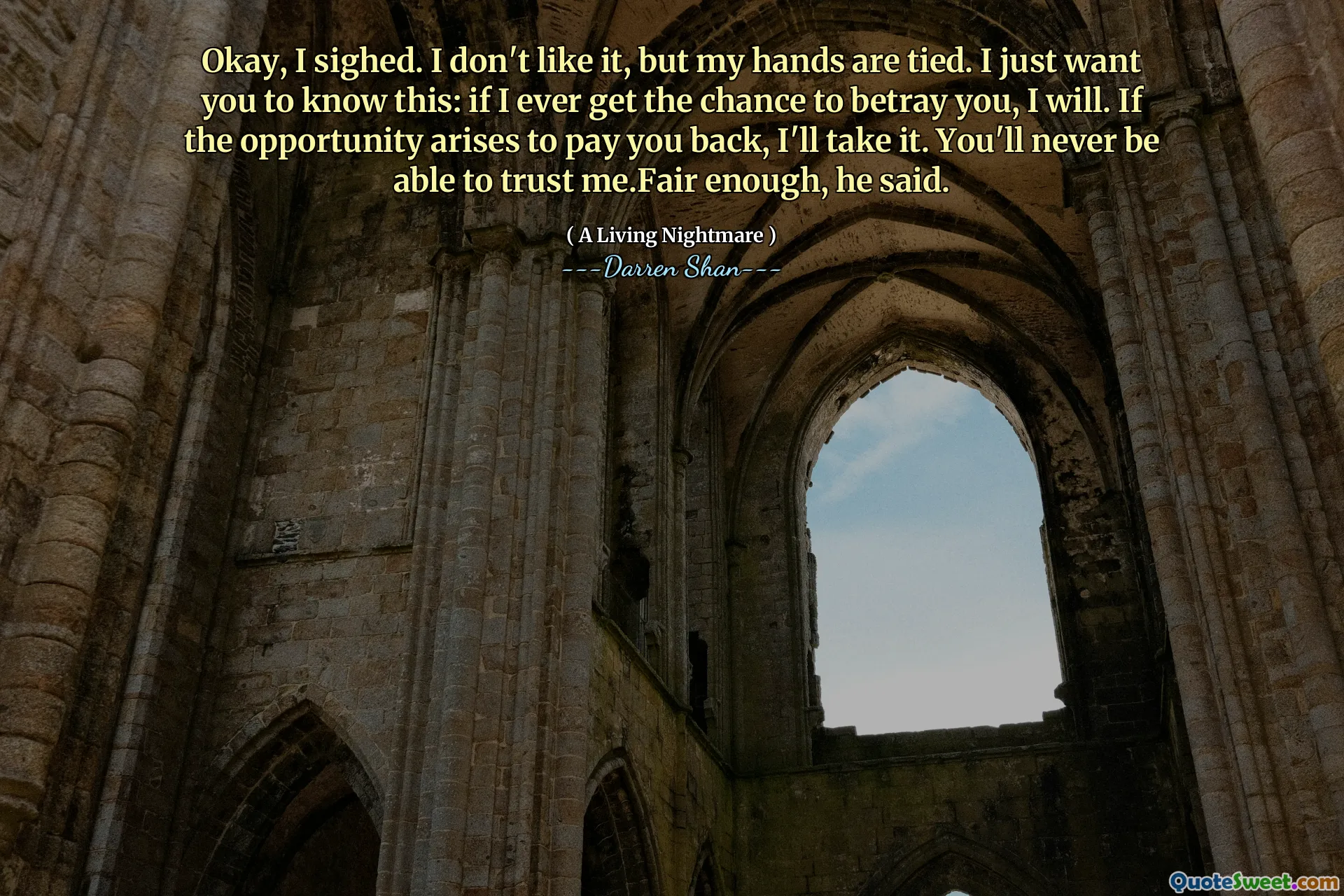 Okay, I sighed. I don't like it, but my hands are tied. I just want you to know this: if I ever get the chance to betray you, I will. If the opportunity arises to pay you back, I'll take it. You'll never be able to trust me.Fair enough, he said.