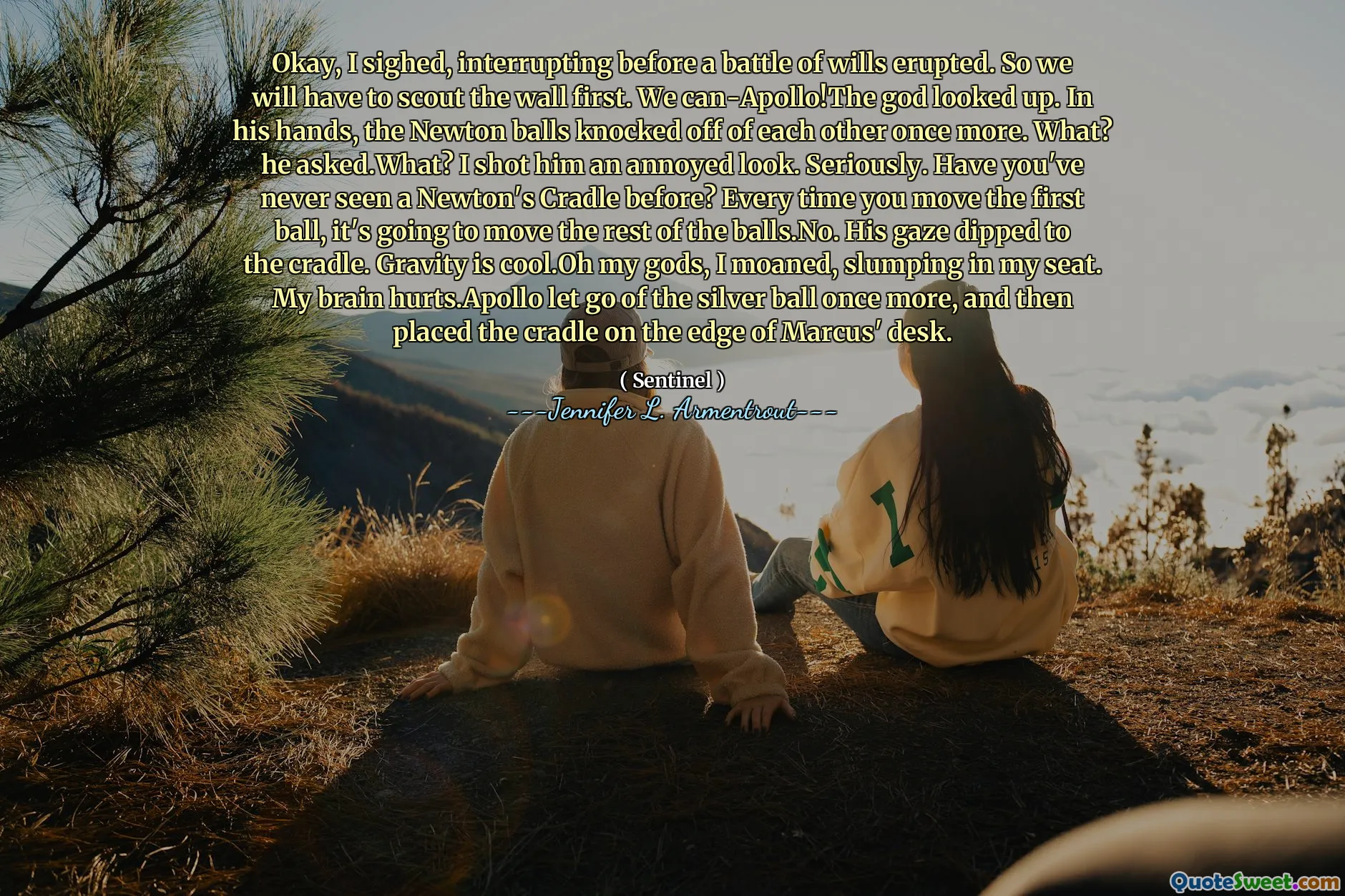 Okay, I sighed, interrupting before a battle of wills erupted. So we will have to scout the wall first. We can-Apollo!The god looked up. In his hands, the Newton balls knocked off of each other once more. What? he asked.What? I shot him an annoyed look. Seriously. Have you've never seen a Newton's Cradle before? Every time you move the first ball, it's going to move the rest of the balls.No. His gaze dipped to the cradle. Gravity is cool.Oh my gods, I moaned, slumping in my seat. My brain hurts.Apollo let go of the silver ball once more, and then placed the cradle on the edge of Marcus' desk.