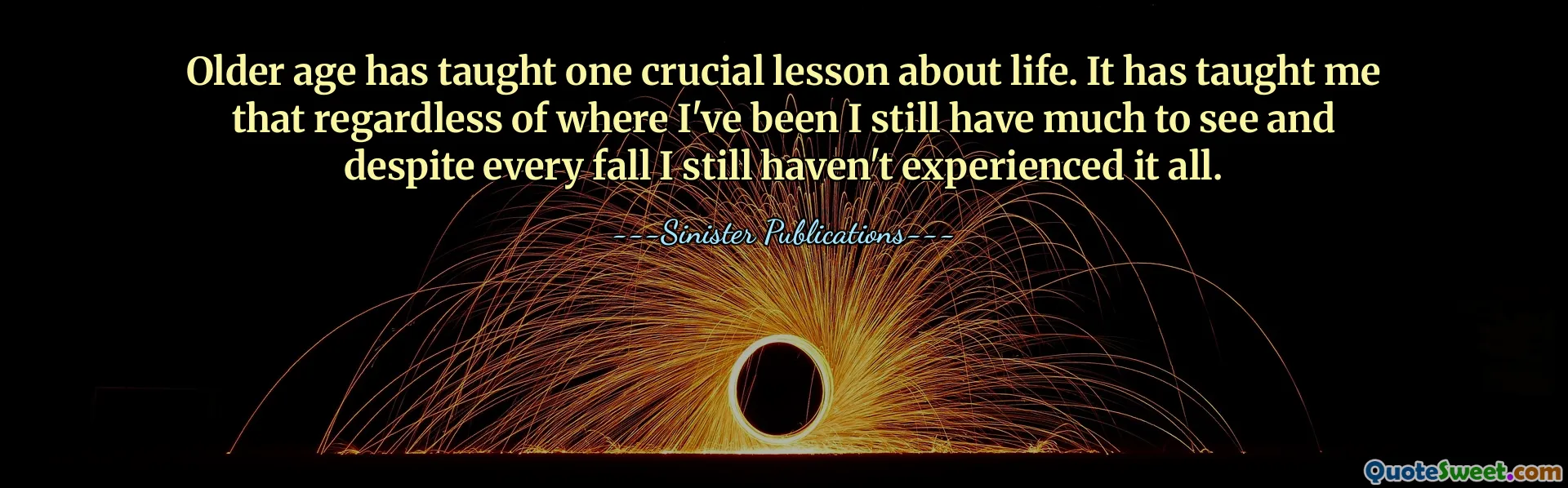 Older age has taught one crucial lesson about life. It has taught me that regardless of where I've been I still have much to see and despite every fall I still haven't experienced it all.