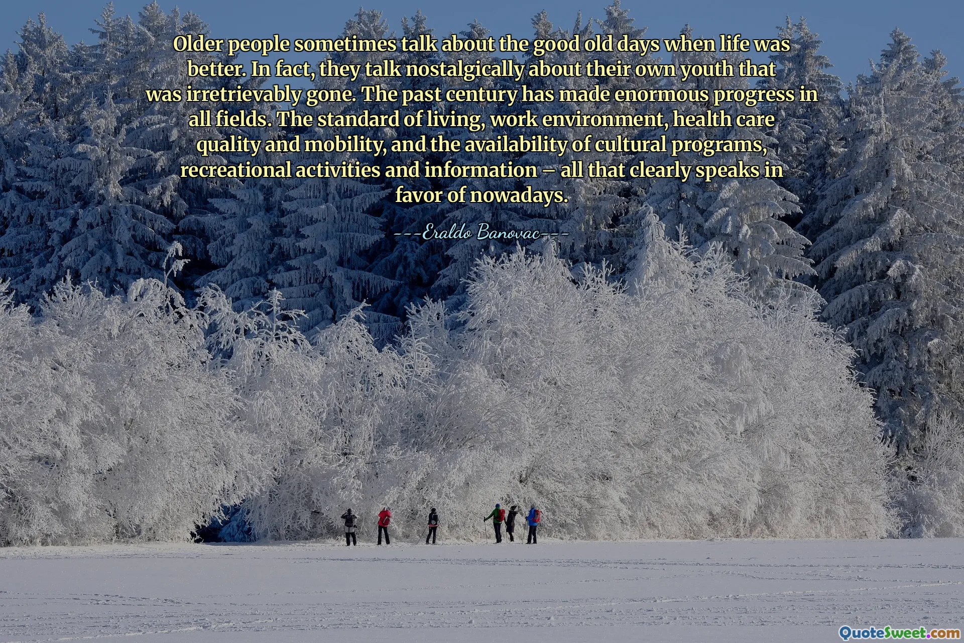 Older people sometimes talk about the good old days when life was better. In fact, they talk nostalgically about their own youth that was irretrievably gone. The past century has made enormous progress in all fields. The standard of living, work environment, health care quality and mobility, and the availability of cultural programs, recreational activities and information – all that clearly speaks in favor of nowadays.