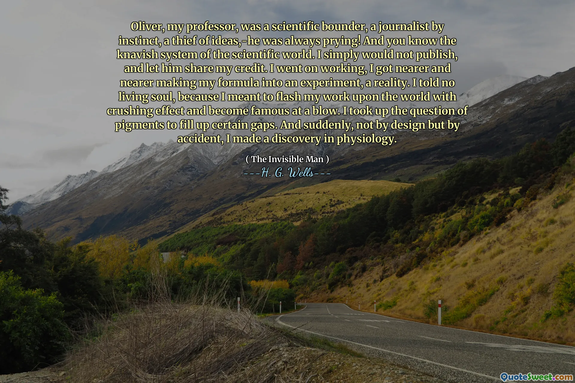 Oliver, my professor, was a scientific bounder, a journalist by instinct, a thief of ideas,-he was always prying! And you know the knavish system of the scientific world. I simply would not publish, and let him share my credit. I went on working, I got nearer and nearer making my formula into an experiment, a reality. I told no living soul, because I meant to flash my work upon the world with crushing effect and become famous at a blow. I took up the question of pigments to fill up certain gaps. And suddenly, not by design but by accident, I made a discovery in physiology.