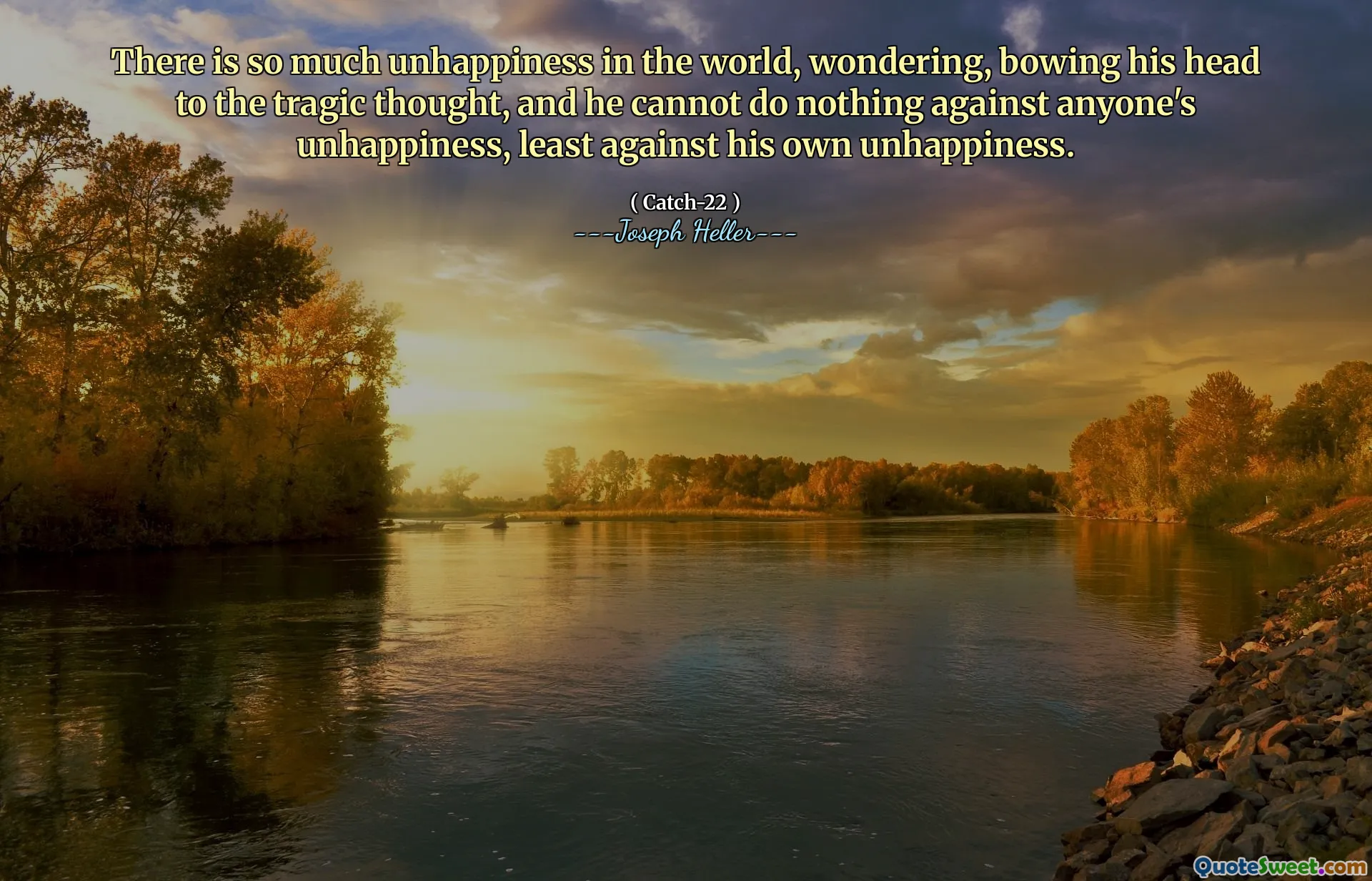 There is so much unhappiness in the world, wondering, bowing his head to the tragic thought, and he cannot do nothing against anyone's unhappiness, least against his own unhappiness.