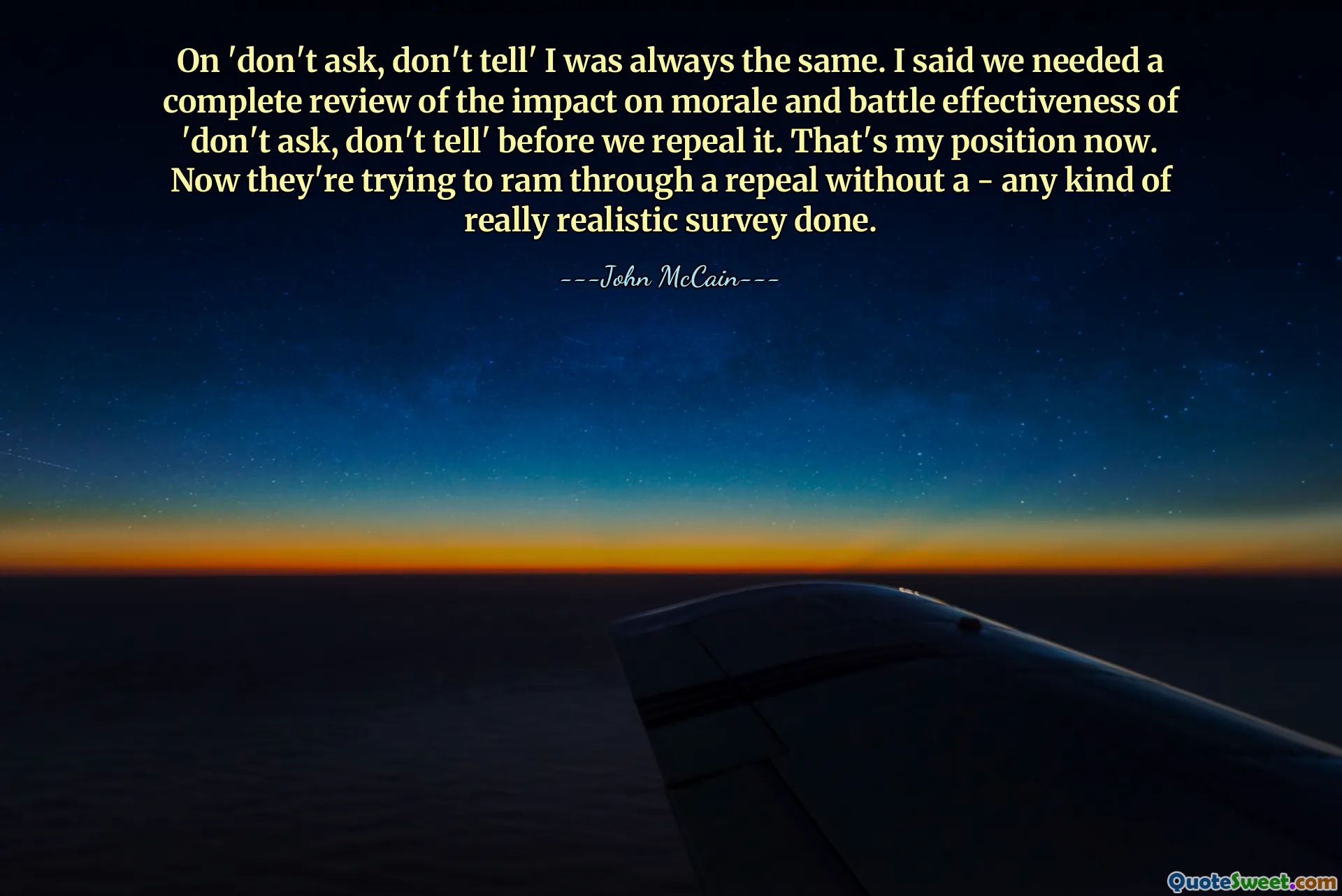 Sul "non chiedere, non dire" ero sempre lo stesso. Ho detto che avevamo bisogno di una revisione completa dell'impatto sul morale e sull'efficacia della battaglia del "non chiedere, non dire" prima di abrogarlo. Questa è la mia posizione adesso. Ora stanno cercando di ottenere un'abrogazione senza che sia stato fatto alcun tipo di sondaggio veramente realistico.