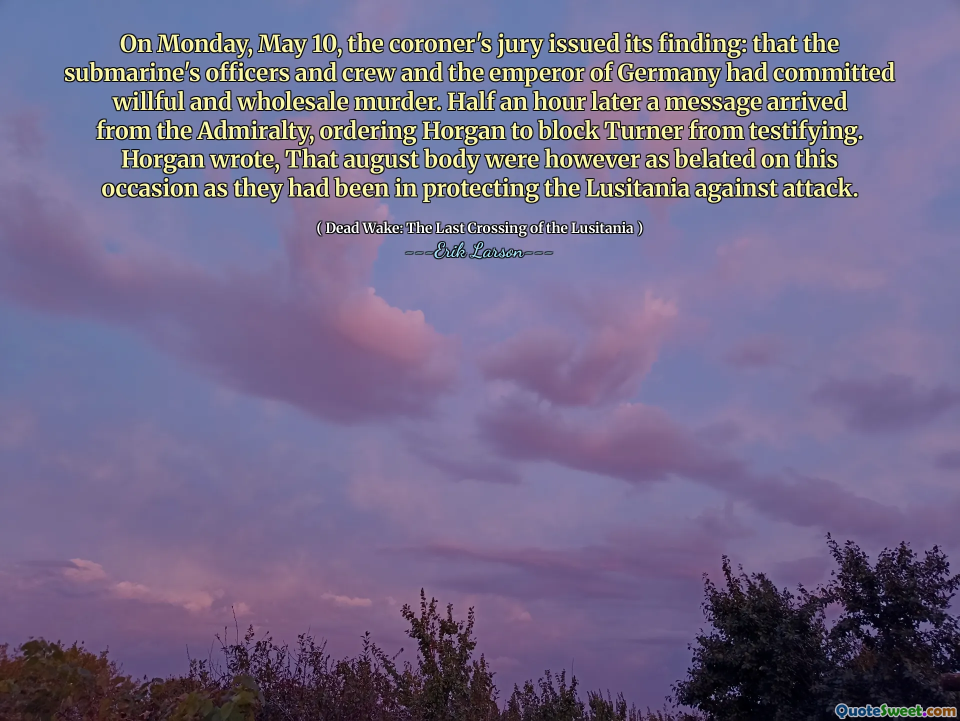 On Monday, May 10, the coroner's jury issued its finding: that the submarine's officers and crew and the emperor of Germany had committed willful and wholesale murder. Half an hour later a message arrived from the Admiralty, ordering Horgan to block Turner from testifying. Horgan wrote, That august body were however as belated on this occasion as they had been in protecting the Lusitania against attack.