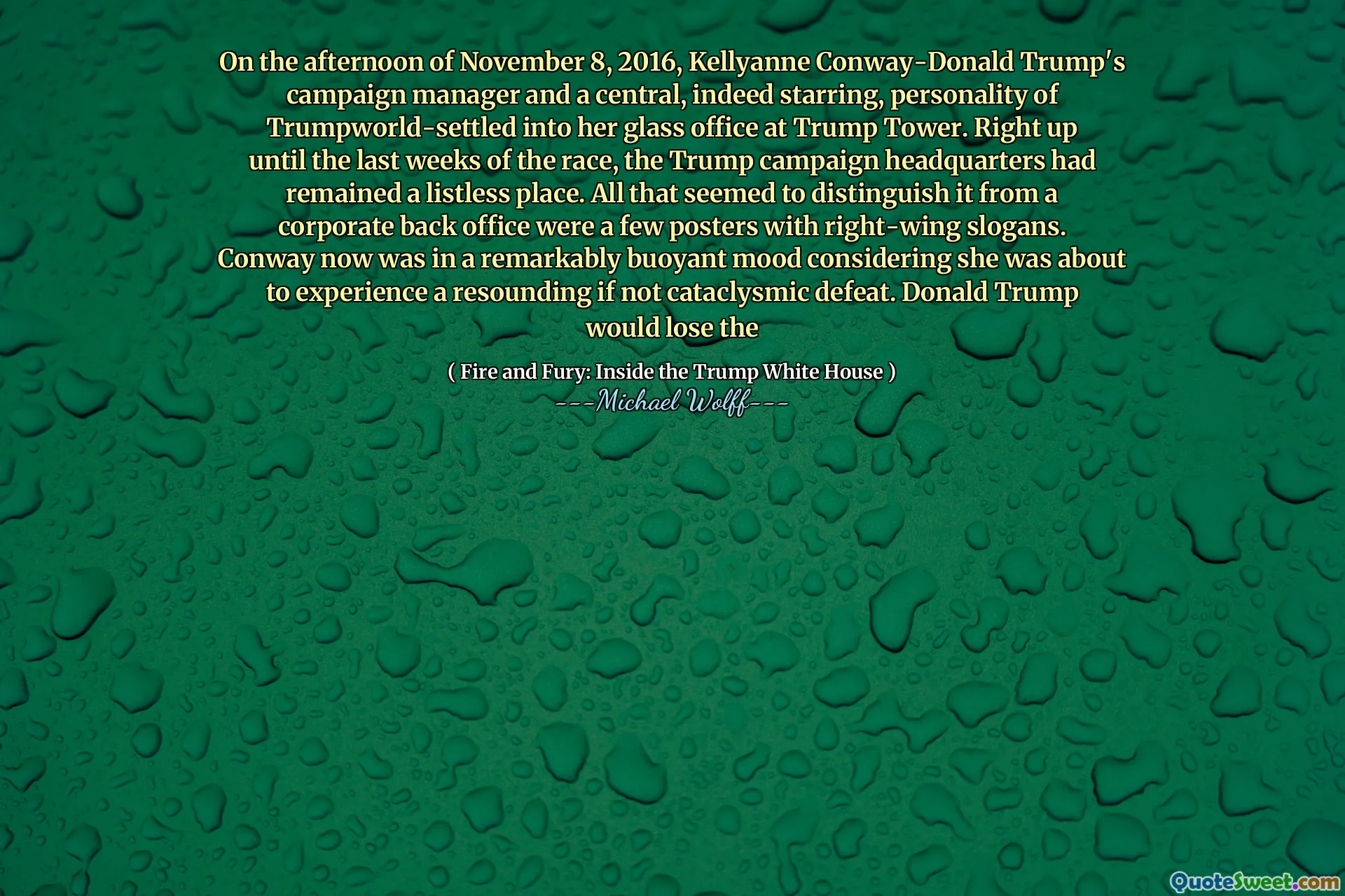 On the afternoon of November 8, 2016, Kellyanne Conway-Donald Trump's campaign manager and a central, indeed starring, personality of Trumpworld-settled into her glass office at Trump Tower. Right up until the last weeks of the race, the Trump campaign headquarters had remained a listless place. All that seemed to distinguish it from a corporate back office were a few posters with right-wing slogans. Conway now was in a remarkably buoyant mood considering she was about to experience a resounding if not cataclysmic defeat. Donald Trump would lose the