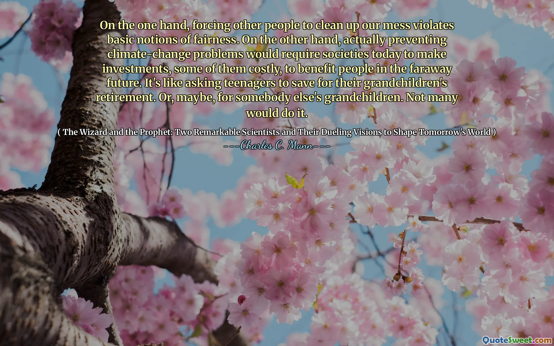 On the one hand, forcing other people to clean up our mess violates basic notions of fairness. On the other hand, actually preventing climate-change problems would require societies today to make investments, some of them costly, to benefit people in the faraway future. It's like asking teenagers to save for their grandchildren's retirement. Or, maybe, for somebody else's grandchildren. Not many would do it.