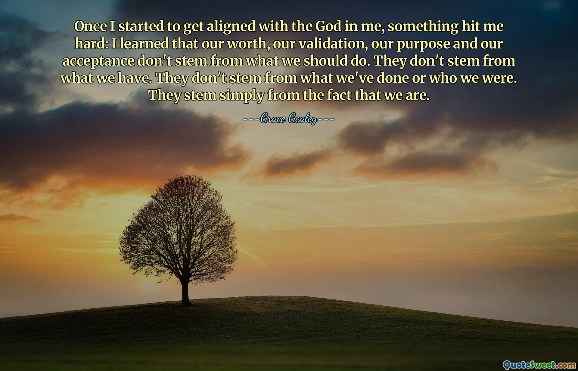 Once I started to get aligned with the God in me, something hit me hard: I learned that our worth, our validation, our purpose and our acceptance don't stem from what we should do. They don't stem from what we have. They don't stem from what we've done or who we were. They stem simply from the fact that we are.