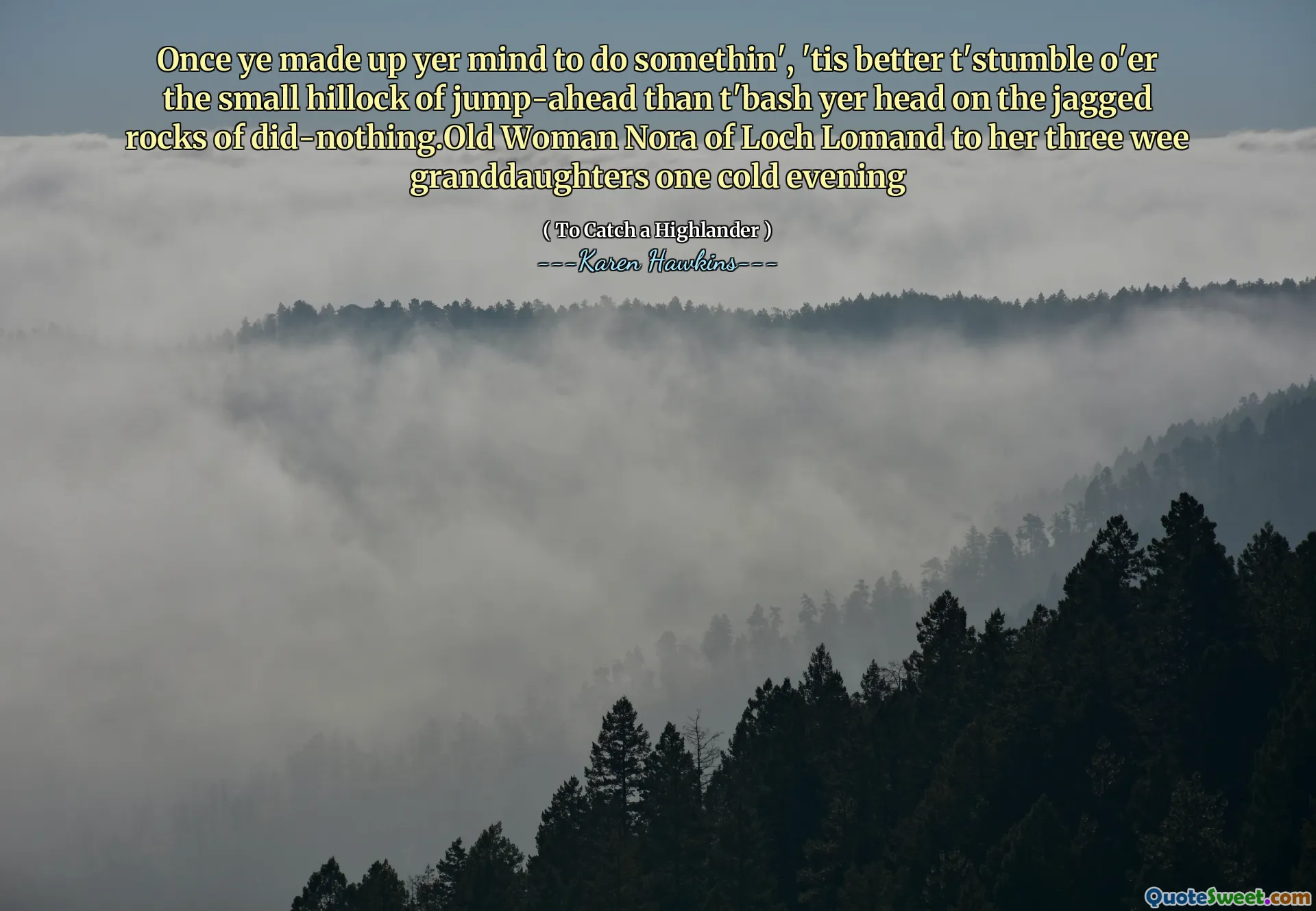 Once ye made up yer mind to do somethin', 'tis better t'stumble o'er the small hillock of jump-ahead than t'bash yer head on the jagged rocks of did-nothing.Old Woman Nora of Loch Lomand to her three wee granddaughters one cold evening