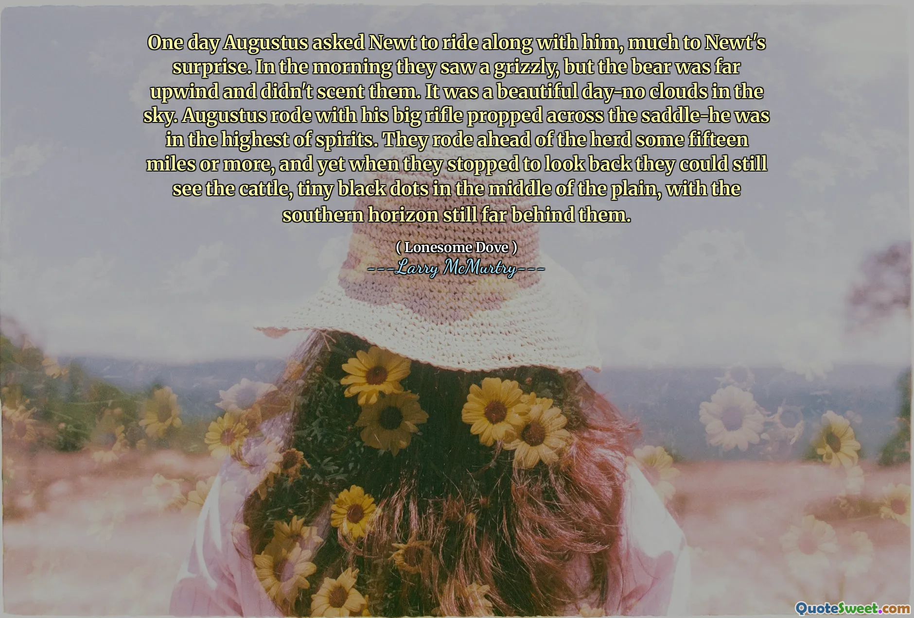 One day Augustus asked Newt to ride along with him, much to Newt's surprise. In the morning they saw a grizzly, but the bear was far upwind and didn't scent them. It was a beautiful day-no clouds in the sky. Augustus rode with his big rifle propped across the saddle-he was in the highest of spirits. They rode ahead of the herd some fifteen miles or more, and yet when they stopped to look back they could still see the cattle, tiny black dots in the middle of the plain, with the southern horizon still far behind them.