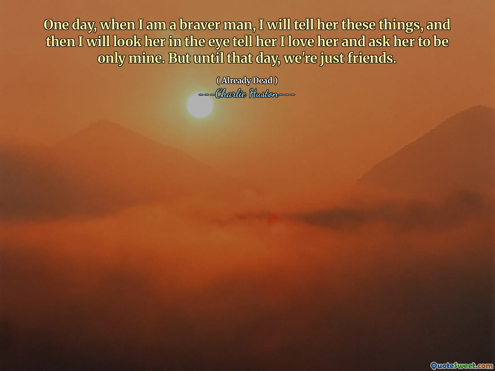 Eines Tages, wenn ich ein mutigerer Mann bin, werde ich ihr diese Dinge erzählen, und dann werde ich ihr in die Augen sehen, sag ihr, ich liebe sie und bittet sie, nur meins zu sein. Aber bis zu diesem Tag sind wir nur Freunde.