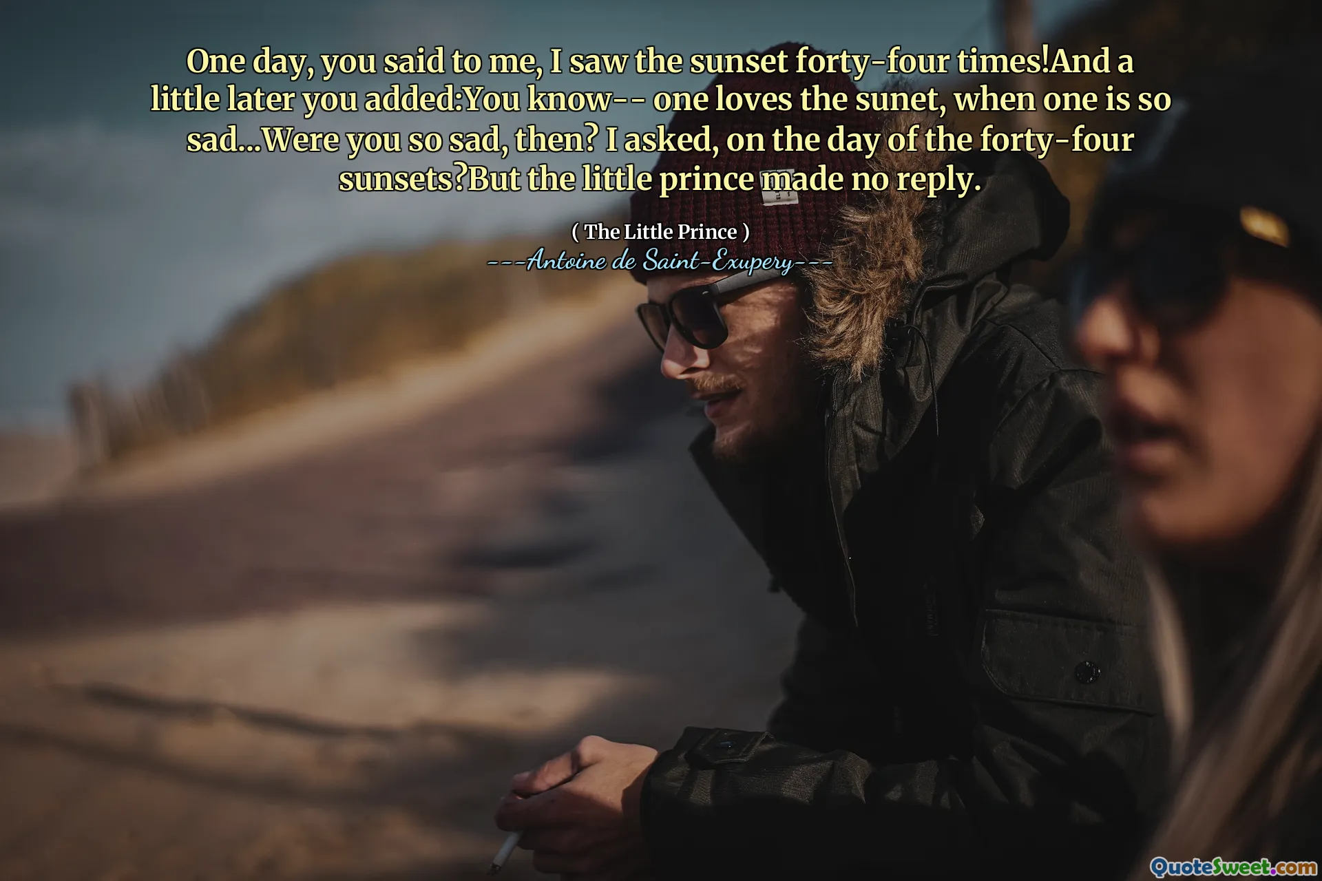 One day, you said to me, I saw the sunset forty-four times!And a little later you added:You know-- one loves the sunet, when one is so sad...Were you so sad, then? I asked, on the day of the forty-four sunsets?But the little prince made no reply.