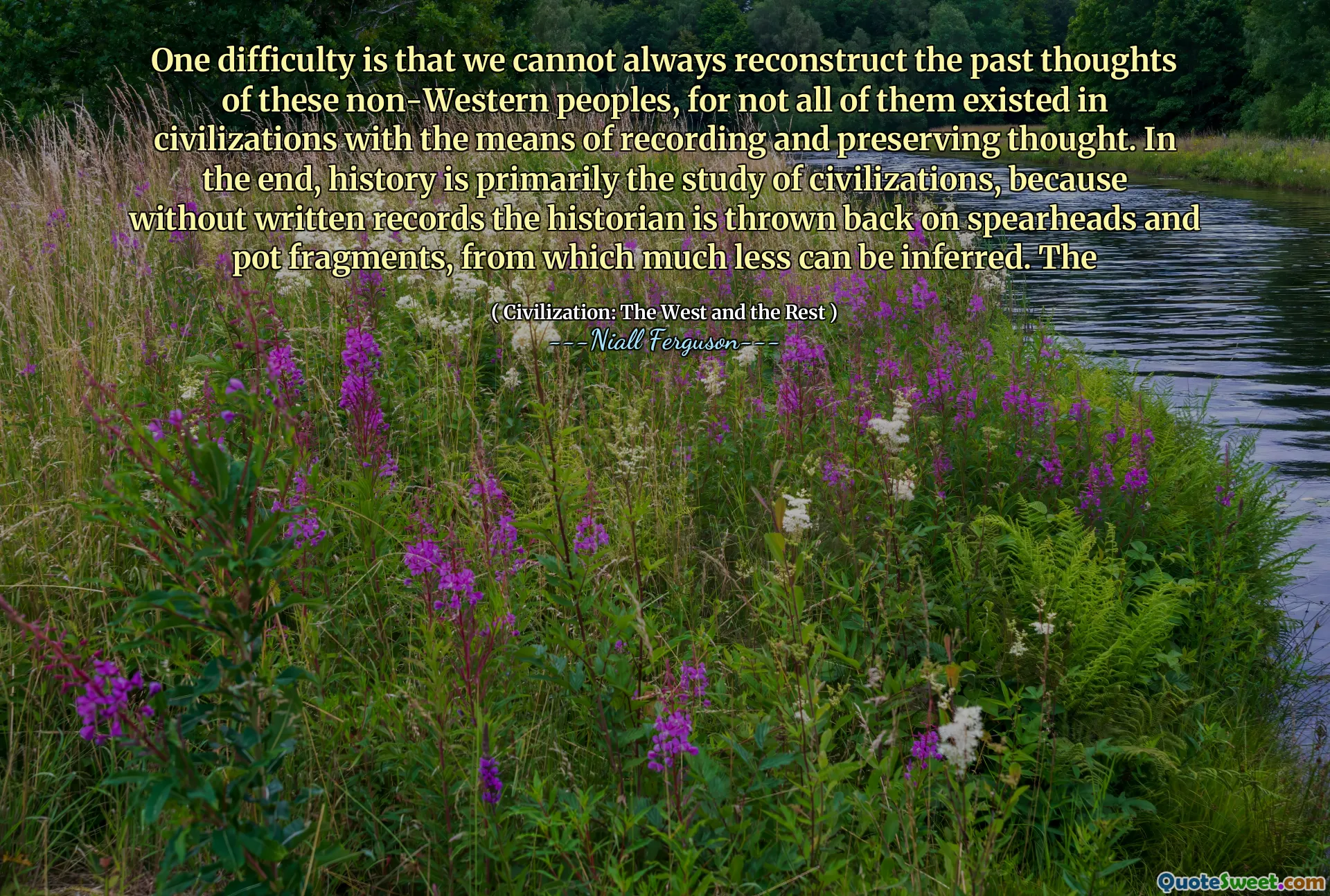 One difficulty is that we cannot always reconstruct the past thoughts of these non-Western peoples, for not all of them existed in civilizations with the means of recording and preserving thought. In the end, history is primarily the study of civilizations, because without written records the historian is thrown back on spearheads and pot fragments, from which much less can be inferred. The