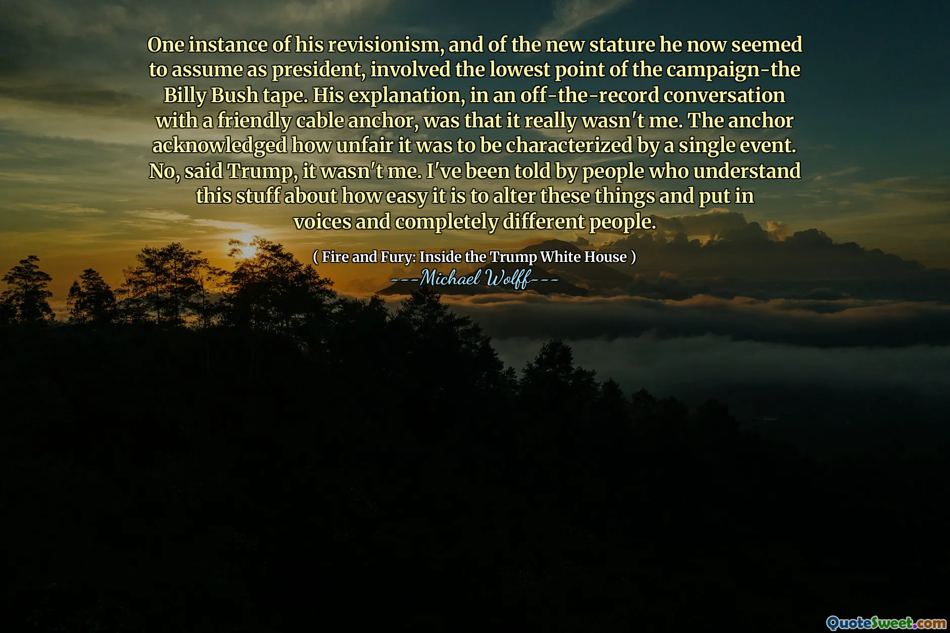 One instance of his revisionism, and of the new stature he now seemed to assume as president, involved the lowest point of the campaign-the Billy Bush tape. His explanation, in an off-the-record conversation with a friendly cable anchor, was that it really wasn't me. The anchor acknowledged how unfair it was to be characterized by a single event. No, said Trump, it wasn't me. I've been told by people who understand this stuff about how easy it is to alter these things and put in voices and completely different people.