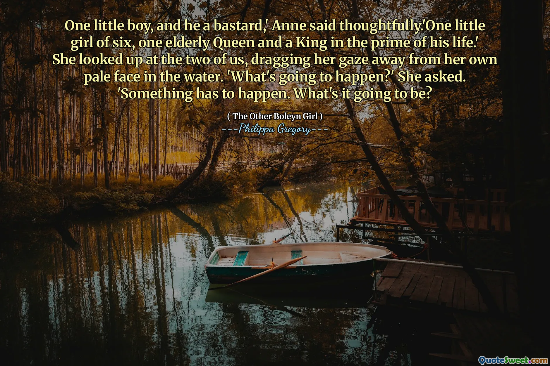 One little boy, and he a bastard,' Anne said thoughtfully.'One little girl of six, one elderly Queen and a King in the prime of his life.' She looked up at the two of us, dragging her gaze away from her own pale face in the water. 'What's going to happen?' She asked. 'Something has to happen. What's it going to be?