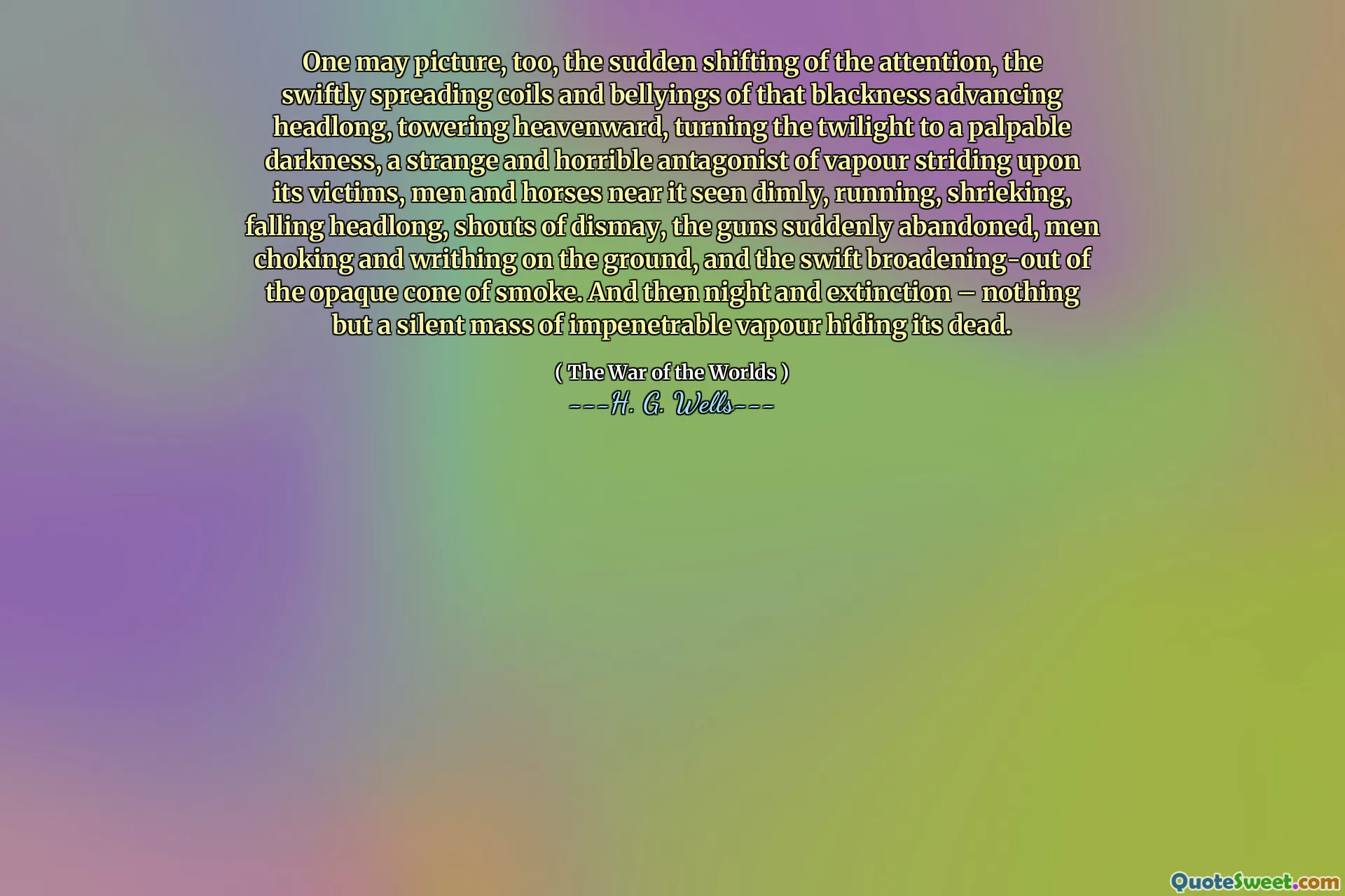 One may picture, too, the sudden shifting of the attention, the swiftly spreading coils and bellyings of that blackness advancing headlong, towering heavenward, turning the twilight to a palpable darkness, a strange and horrible antagonist of vapour striding upon its victims, men and horses near it seen dimly, running, shrieking, falling headlong, shouts of dismay, the guns suddenly abandoned, men choking and writhing on the ground, and the swift broadening-out of the opaque cone of smoke. And then night and extinction – nothing but a silent mass of impenetrable vapour hiding its dead.