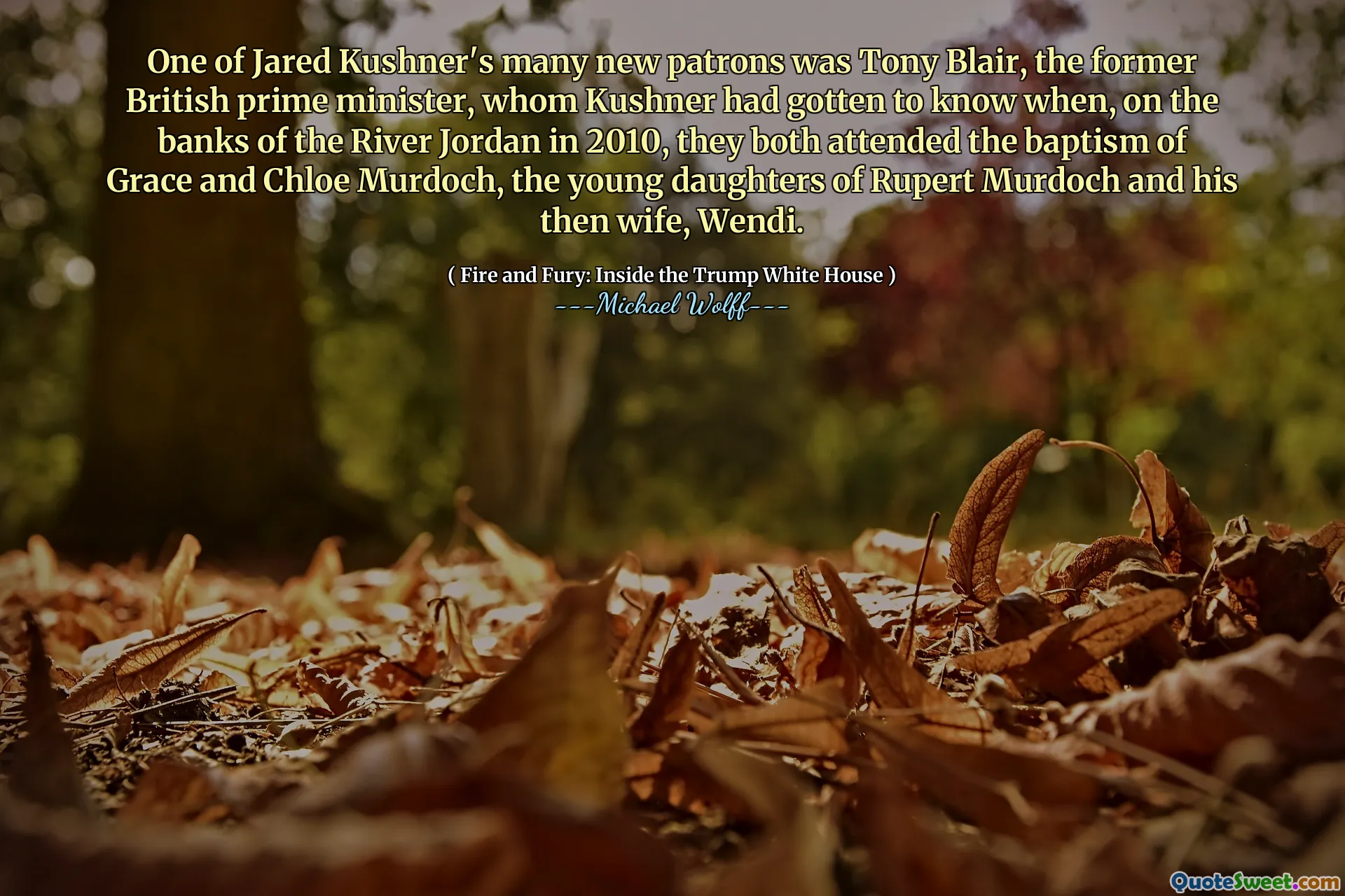 One of Jared Kushner's many new patrons was Tony Blair, the former British prime minister, whom Kushner had gotten to know when, on the banks of the River Jordan in 2010, they both attended the baptism of Grace and Chloe Murdoch, the young daughters of Rupert Murdoch and his then wife, Wendi.