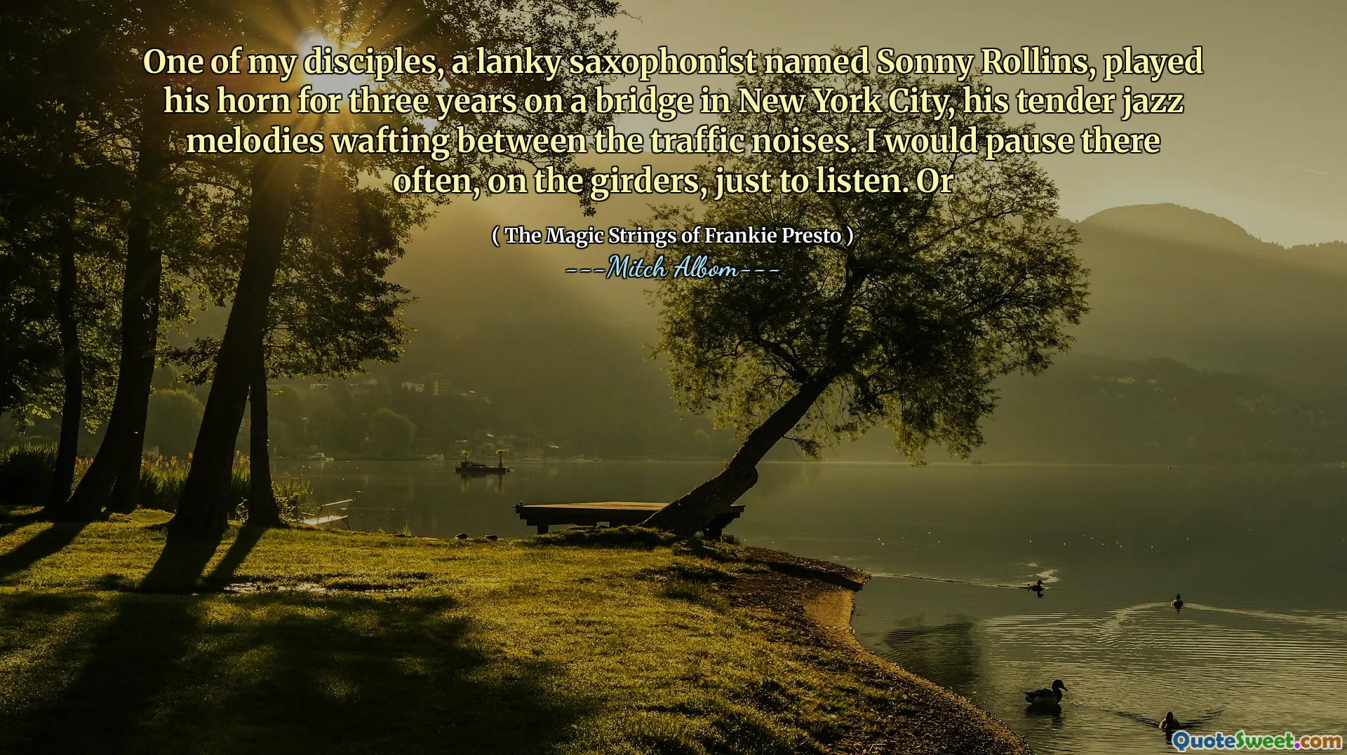 我的一位门徒，一个瘦高的萨克斯演奏家桑尼·罗林斯（Sonny Rollins），在纽约市的一座桥上演奏了三年的喇叭，他那温柔的爵士旋律在交通噪音之间飘动。我会经常在大梁上停下来，只是为了倾听。或者