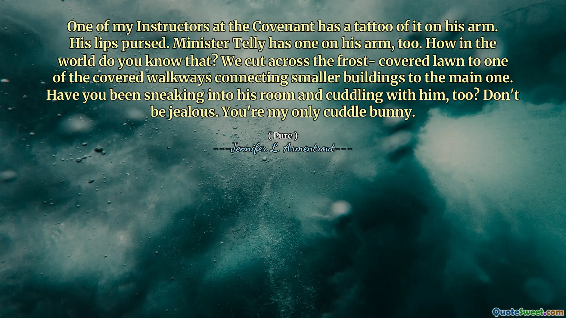 One of my Instructors at the Covenant has a tattoo of it on his arm. His lips pursed. Minister Telly has one on his arm, too. How in the world do you know that? We cut across the frost- covered lawn to one of the covered walkways connecting smaller buildings to the main one. Have you been sneaking into his room and cuddling with him, too? Don't be jealous. You're my only cuddle bunny.