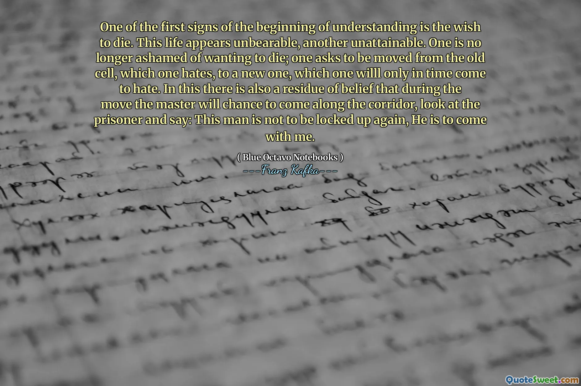 One of the first signs of the beginning of understanding is the wish to die. This life appears unbearable, another unattainable. One is no longer ashamed of wanting to die; one asks to be moved from the old cell, which one hates, to a new one, which one willl only in time come to hate. In this there is also a residue of belief that during the move the master will chance to come along the corridor, look at the prisoner and say: This man is not to be locked up again, He is to come with me.