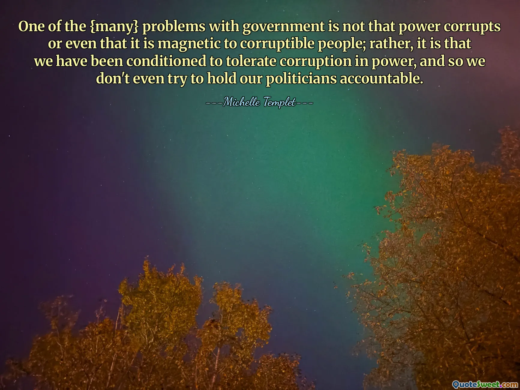 One of the {many} problems with government is not that power corrupts or even that it is magnetic to corruptible people; rather, it is that we have been conditioned to tolerate corruption in power, and so we don't even try to hold our politicians accountable.