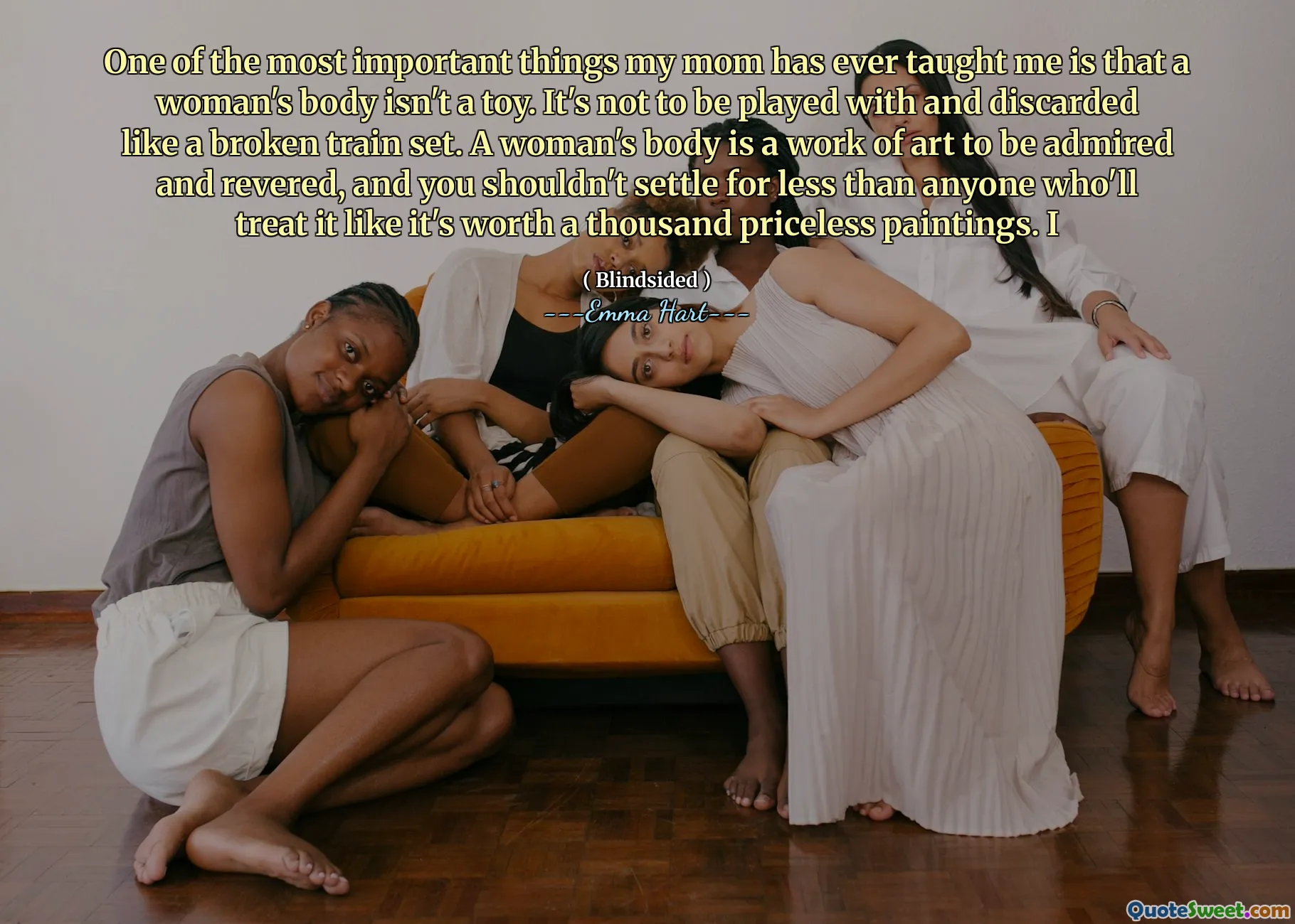 One of the most important things my mom has ever taught me is that a woman's body isn't a toy. It's not to be played with and discarded like a broken train set. A woman's body is a work of art to be admired and revered, and you shouldn't settle for less than anyone who'll treat it like it's worth a thousand priceless paintings. I