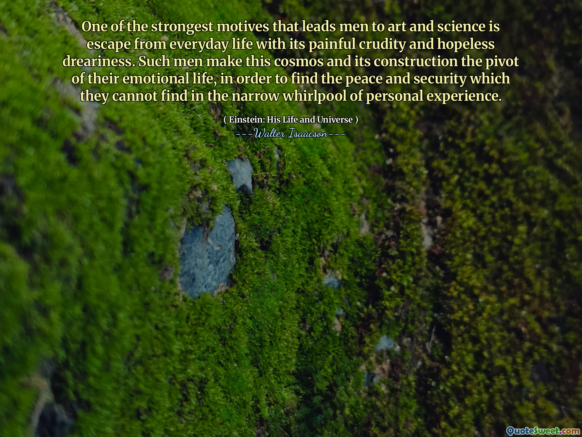 One of the strongest motives that leads men to art and science is escape from everyday life with its painful crudity and hopeless dreariness. Such men make this cosmos and its construction the pivot of their emotional life, in order to find the peace and security which they cannot find in the narrow whirlpool of personal experience.