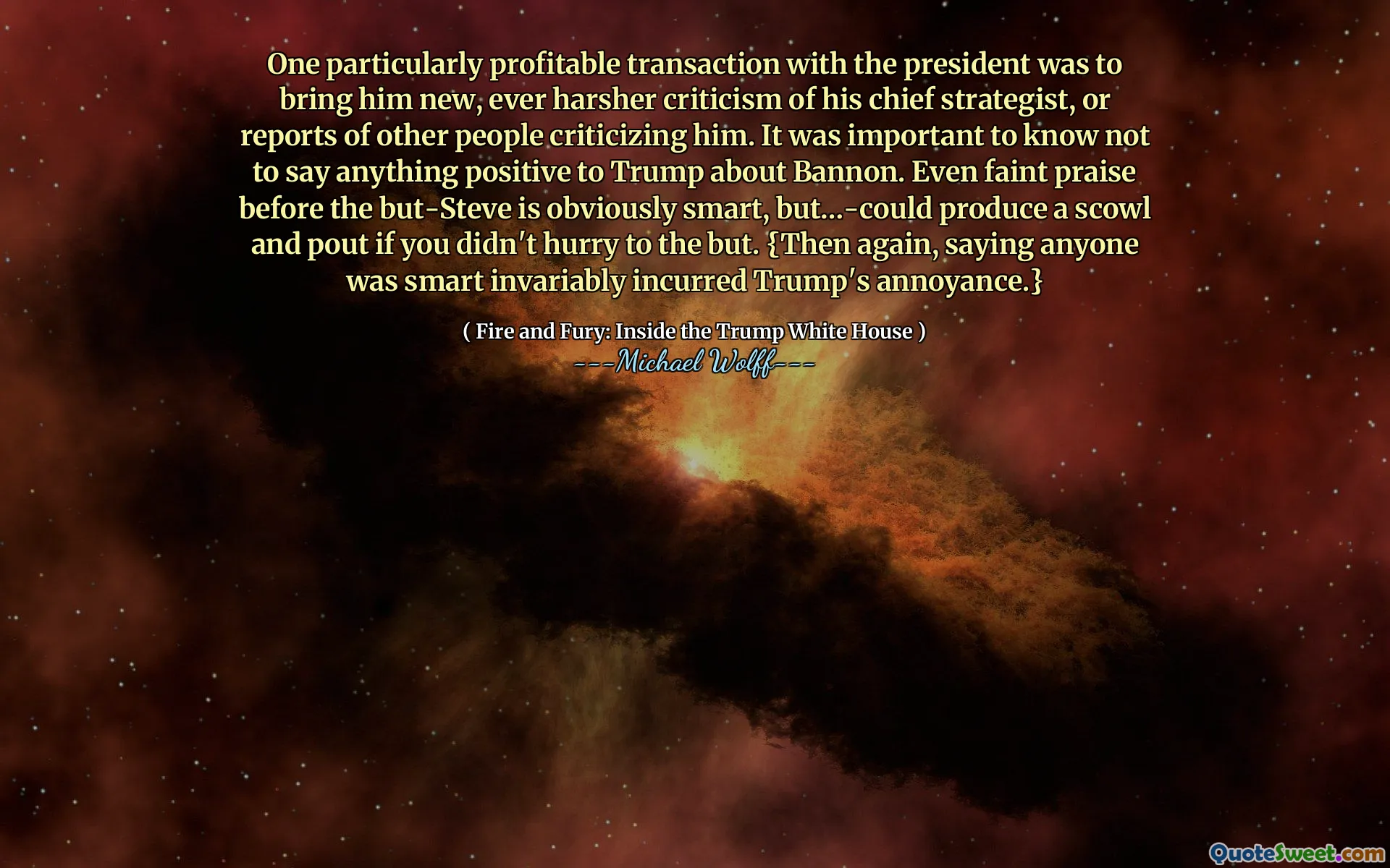 One particularly profitable transaction with the president was to bring him new, ever harsher criticism of his chief strategist, or reports of other people criticizing him. It was important to know not to say anything positive to Trump about Bannon. Even faint praise before the but-Steve is obviously smart, but…-could produce a scowl and pout if you didn't hurry to the but. {Then again, saying anyone was smart invariably incurred Trump's annoyance.}