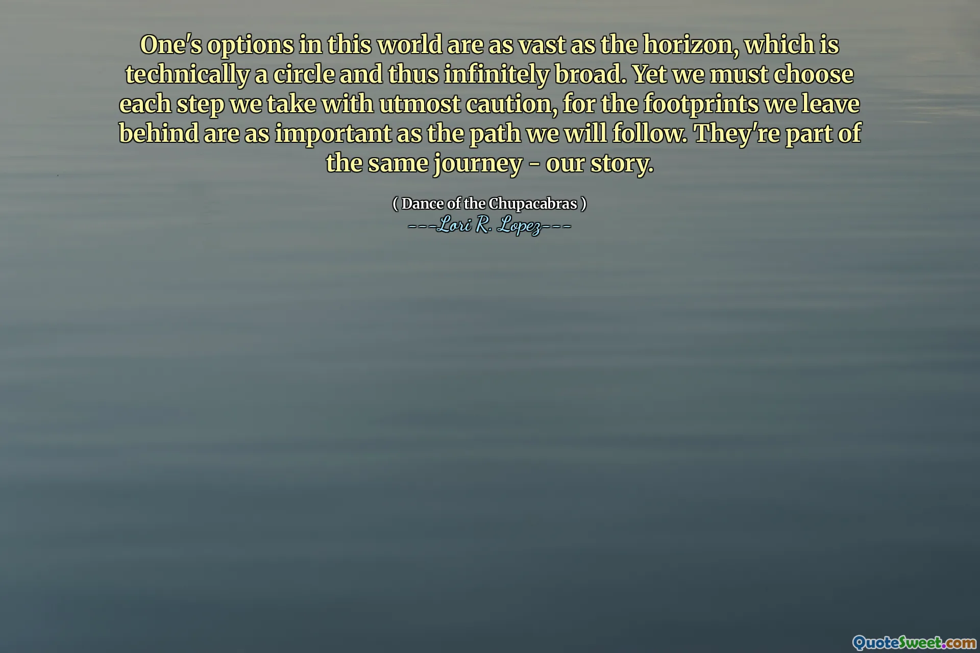 One's options in this world are as vast as the horizon, which is technically a circle and thus infinitely broad. Yet we must choose each step we take with utmost caution, for the footprints we leave behind are as important as the path we will follow. They're part of the same journey - our story.