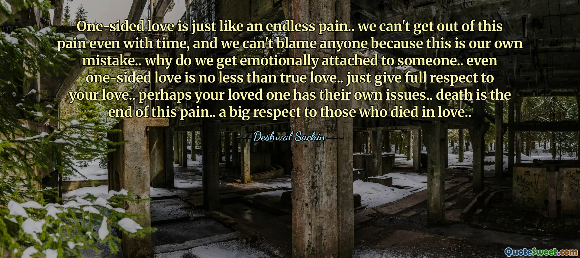 One-sided love is just like an endless pain.. we can't get out of this pain even with time, and we can't blame anyone because this is our own mistake.. why do we get emotionally attached to someone.. even one-sided love is no less than true love.. just give full respect to your love.. perhaps your loved one has their own issues.. death is the end of this pain.. a big respect to those who died in love..