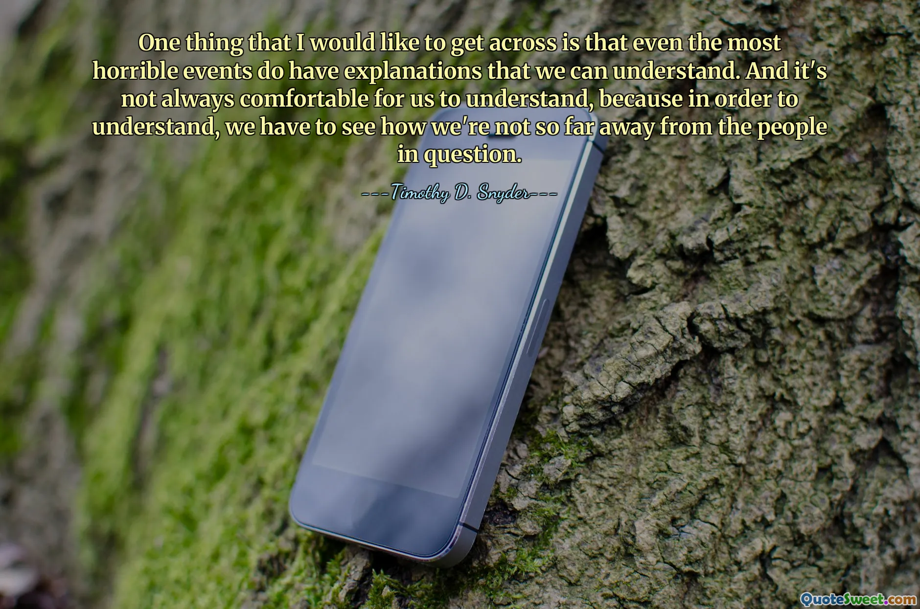 One thing that I would like to get across is that even the most horrible events do have explanations that we can understand. And it's not always comfortable for us to understand, because in order to understand, we have to see how we're not so far away from the people in question.